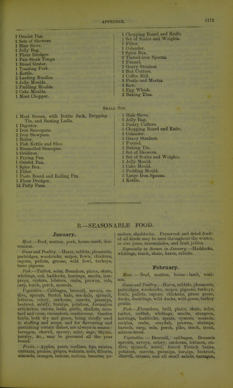 1 Omelet Pan. 2 Sets of Skewers. 1 Hair Sieve. 1 Jelly Bag. 1 Flour Dredger. 1 Pair Steak Tongs. 1 Bread Grater. 1 Toasting Fork. 1 Kettle. 2 Larding Needles. 2 Jelly Moulds. 2 Pudding INIoulds. 2 Cake Moulds. 1 Meat Chopper. 1 Chopping Board and Knife 1 Set of Scales and Weights. 1 Filter. 1 Colander. 1 Spice Box. 6 Tinned-iron Spoons. 1 Funnel. 1 Gravy Strainer. 1 Box Cutters. 1 Coffee IMiU. 1 Pestle and Mortar . 1 Saw. 1 Egg WTiisk. 2 Baking Tins. Small Set. 1 Meat Screen, ^vith Bottle Jack, Dripping Tin, and Basting Ladle. 1 Digester. 2 Iron Saucepans. 2 Iron Stewpans. 1 Boiler. 1 Fish Kettle and Slice 1 Enamelled Saucepan. 1 Gridiron. 1 Frying Pan. 1 Omelet Pan, 1 Spice Box. 1 Filter. 1 Paste Board and Rolling Pin. 1 Flour Dredger. 12 Patty Pans. 1 Hair Sieve. 1 JeUy Bag. 2 Pastry Cutters. 1 Chopping Board and Knite, 1 Colander. 1 Gravy Strainer. 1 Funnel. 1 Baking Tin. 1 Set of Skewers. 1 Set of Scales and Weight^'. 1 Jelly Mould. 1 Cake Mould. 1 Pudding Mould. 2 Large Iron Spoons. 1 Kettle. B.—SEASONABLE FOOD. January. Meat.—Beef, mutton, pork, house-lamh, doe- venison. Game and Poultry.—Hares, rabbits, pheasants, partridges, woodcocks, snipes, fowls, chickens, capons, pullets, grouse, wild fowl, turkeys, tame pigeons. Fish.—Turbot, soles, flounders, plaice, skate, whitings, cod, haddocks, herrings, smelts, lam- preys, oysters, lobsters, crabs, prawns, eels, carp, tench, perch, mussels. Vegetables.—Cabbages, broccoli, savoys, en- dive, sprouts, Scotch kale, sea-kalo, spinach, lettuces, celery, cardoons, carrots, parsnips, beetroot, salsify, turnips, potatoes, Jerusalem artichokes, onions, leeks, garUc, shallots, mus- tard and cress, cucumbers, mushrooms. Garden herbs, both dry and green, being chiefly used in stuffing and soups, and for flavouring and garnishing certain dishes, are always in season : tarrfigon, chervil, savory, mint, sage, thyme, parsley, &c., may be procured all the year round. Fruits.—Apples, pears, medlars, figs, raisins, currants, prunes, grapes, walnuts, nuts, filberts, almonds, oranges, lemons, melons, bananas, po- meloes, shaddocks. Preserved and dried fruitc of all kinds may be used tlrroughout the winter, as also jams, marmalades, and fruit jellies. Especially in /Season in January.—Haddocks, whitings, tench, skate, hares, rabbits. February. Meat. — Beef, mutton, house - lamb, veni- son. Game and Poultry.—Hares, rabbits, phea&ants, partridges, woodcocks, snipes, pigeons, turkeys, fowls, pullets, capons, chickens, green geese, ducks, ducklings, wild ducks, wild geese, turkey poults. Fish.—J'lounders, brill, plaice, skate, soles, turbot, codfish, whitings, smelts, sturgeon, herrings, haddocks, sprats, oysters, mussels, cockles, crabs, crayfish, prawns, shrimps, barbels, carp, eels, perch, pike, tench, trout, salmon-trout. Vegetables. — Broccoli, cabbages, Brussels sprouts, savoys, celerj--, cardoons, lettuces, en- dive, spinach, sorrel, forced French beans, potatoes, carrots, parsnips, tui-uips, beetroot, chervil, cresses, and all small salads, tarragon,