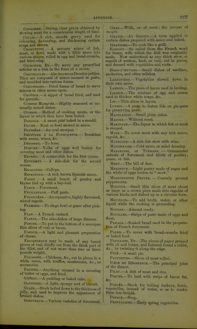 C0N8OMME.—strong, clear griivy obtained hj sti'vving meat for a considerable length of time. Ooiu.is.—A rich, smooth gravy used for colouring, flavouring, and thickening certain soups and sauces. Ckoquettes. — A savoury mince of fish, meat, or fowl, made with a little sauce into various shapes, roUed in egg and bread-crumbs, and fried crisp. CouRONNE, En.—To serve any prescribed ai-ticles on a dish in the form of a crown. Croustacles.—Also known as Dresden patties. They are composed of mince encased in. paste, and moiilded into various forms. Croustades.—Fried forms of bread to serve minces or other meats upon. CroOton.—A sippet of bread fried, and used for garnish. Cuisine MAsauEE.—Highly seasoned or un- usually mixed dishes. CuissoN.—Method of cooking meats, or the liquor in which they have been boiled. Dariole.—A sweet pate baked in a mould. Daube.—Meat or fowl stewed in sauce. Daubiere.—An oval stewpan. DejeOner a la Fourchette. — Breakfast with meats, wines, &c. Desosser.—To bone. Dorure.—Yolks of eggs well beaten for covering meat and other dishes. Entree.—A comer-dish for the first course. Entremet. — A side-dish for the second course. Escalopes.—CoUops. EspAGNOLB.—A rich brown Spanish sauce. Fagot. — A small bunch of parsley and thyme tied up with a bay-leaf. Farce.—Forcemeat. Feuilletage.—Puff paste. Financiers.—^Anexpensive,highly flavoured, mixed ragoAt. Flamber.—To singe fowl or game after pick- ing. I'LAN.—A French custard. Flancs.—The side-dishes of large dinners. FoNCER.—To put in the bottom of a saucepan thin slices of veal or bacon. Fondue.—A light and pleasant preparation of cheese. Fricandeaux may bo made of any boned pieces of veal chiefly cut from the thick part of the fillet, and of not more than two or three pounds weight. Fricass^.e.—Chickens, &c., cut in pieces in a white sauce, with truffles, mushrooms, &c., as accessories. Fritter.—Anything encased in a covering of batter or eggs, and fried. GAf EAu.—A pudding or baked cake. Gaufpres.—A light, spongy sort of biscuit. Glaze.—Stock boiled down to the thickness of jelly, and used to improve the appearance of braised dishes. Uodiveaux.—Various varieties of forcemeat. Gras.—With, or of meat: the reverse of 1)1(1 igre. Gratin.—Au Gratin.—A term applied to certain dishes prepared with sauce and baked. Gratiner.—To cook like a grill. Haricot.—So called from the French word for beans, with which the dish was originally made. Now understood as any thick stew, or ragout of mutton, beef, or veal, cut in pieces, and dressed with vegetables and roots. Hors-d'oeuvres.—Small dishes of sardines, anchovies, and other relishes. Lardiniere.—Vegetables stewed down in their own sauce. Lardon.—The piece of bacon used in larding. Liaison.—The mixture of egg and cream used to thicken white soups, &c. Lit.—Thin slices in layers. Luting.—A paste to fasten lids on pie-pans for preserving game. Madeleines.—Small plum cakes. Maigre.—Without meat. Marinade.—The liquor in which fish or meat is steeped. Mask.—To cover meat with any rich sauce, ragout, &c. Matelote.—A rich fish stew with wine. Mayonnaise.—Cold sauce, or salad dressing. Mazarines, or Turbans. — Ornamental entrees of forcemeat and fillets of poultry, game, or fish. Menu.—The bill of fare. Meringue.—Light pastry made of sugar and the white of eggs beaten to  snow. Mignonnette Pepper. — Coarsely gi'oimd peppercorns. Miroton.—Small thin slices of meat about as large as a croAvn jjiece made into ragouts of vaiious kinds, and dished up in a circular form. Mouiller.—To add broth, water, or other liquid while the cooking is proceeding. Nougat.—Almond candy. Nouilles.—Strips of paste made of eggs and flour. Panada.—Soaked bread used in the prepara- tion of French forcemeat. Paner.—To cover with bread-crumbs fried or baked food. Papillote, En.—^The pieces of paper greased with oil and butter, and fastened round a cutlet^ &c., by twisting it along the edge. Pate.—A small pie. Paupiettes.—Slices of meat rolled. PifecE DE Resistance.—The principal joint of the dinner. Pilau.—A dish of meat and rice. PiQUER.—To lard with strips of bacon fat, &c. PoEL^E.—Stock for boiling turkeys, fowls, vegetables, instead of water, so as to render them less insipid. Potage.—Soup. pRiNTANiERs.—Early spring vegetables.