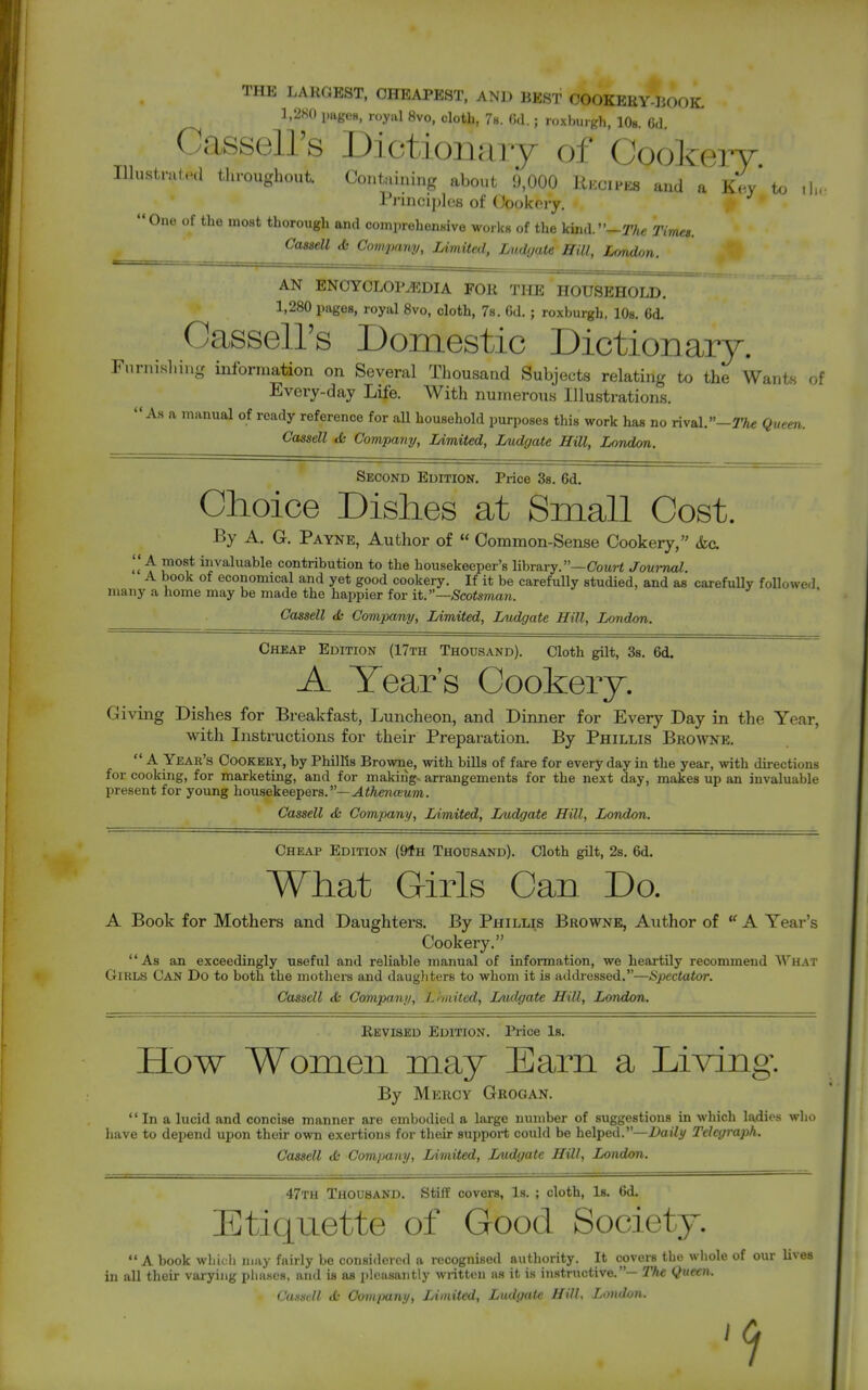 THE LARGEST, CHEAPEST, AND BEST OOOKEEY-IiOOK. 1,2K0 iiagcH, royal 8vo, cloth, 78. (5d.; roxburgh, lOs. 6d Casseirs Dictionaiy of Cookery lUustmled throughout Containing about 9,000 Rkcipes and a k'^* to .]..■ Pj-inci])lcs of Oookery. One of the moat thorough and comprohenHive workH of the kunV'—Tfui Times. ^■s^ell di ComiMuy, Limited, Ludyate Hill, London. AN ENOYCLOr^DIA FOR THE HOUSEHOLD. 1,280 pages, royal Svo, cloth, 7s. Gd. ; roxburgh, 10s. 6d. CasseU's Domestic Dictionary. rnrnishmg information on Several Thousand Subjects relating to the Wants of Every-day Life. With numerous Illustrations. As a manual of ready reference for aU household purposes this work has no rival. -rA* Quern. Cassell <fc Company, Limited, Ludgate Hill, London. Second Edition. Price 3s. 6d. Choice Dishes at Small Cost. By A. G. Payne, Author of  Common-Sense Cookery, &c J*^^* invaluable contribution to the housekeeper's library.—Cowrt Joui-nal. A book of economical and yet good cookery. If it be carefully studied, and as carefuUy followed niajiy a home may be made the happier for it.—Scotsman. Cassell & Company, Limited, Ludgate Hill, London. Cheap Edition (17th Thousand). Cloth gilt, Ss. 6d. A Tear's Cookery. Giving Dishes for Breakfast, Luncheon, and Dinner for Every Day in the Year, with Instructions for their Preparation. By Phillis Browne.  A Year's Cookery, by Phillis Browne, with bills of fare for everyday in the year, with directions for cooking, for marketing, and for making, arrangements for the next day, makes up an invaluable present for young housekeepers.—^iAen-tewm. Cassell & Company, Limited, Ludgate Hill, London. Cheap Edition (9fH Thousand). Cloth gUt, 2s. 6d. What Girls Can Do. A Book for Mothers and Daughters. By Phillis Browne, Author of A Year's Cookery. As an exceedingly useful and reliable manual of information, we heartily recommend AVhat Girls Can Do to both the mothers and daugliters to whom it is atkb-essed.—Spectator. Cassell & Company, Lhnited, Ludgate Hill, London. ■ • Revised Edition. Price 1b. How Women may Earn a Living. By Mercy Grogan.  In a lucid and concise manner are embodied a large number of suggestions in which ladies who have to depend upon their own exertions for their support could be helped.—Daily Telegraph. Cassell ifc Company, Limited, Ludgate Hill, London. 47th Thousand. Stiff covers, Is. ; cloth, Is. 6d. Etiquette of Good Society.  A book which may fairly be considered a recognised authority. It covers the whole of our lives in all their varying phases, and is as pleasantly written as it is instructive.— The Queen. CunsrJl tfc Company, Limited, Ludgate Hill, Lmdon. 9