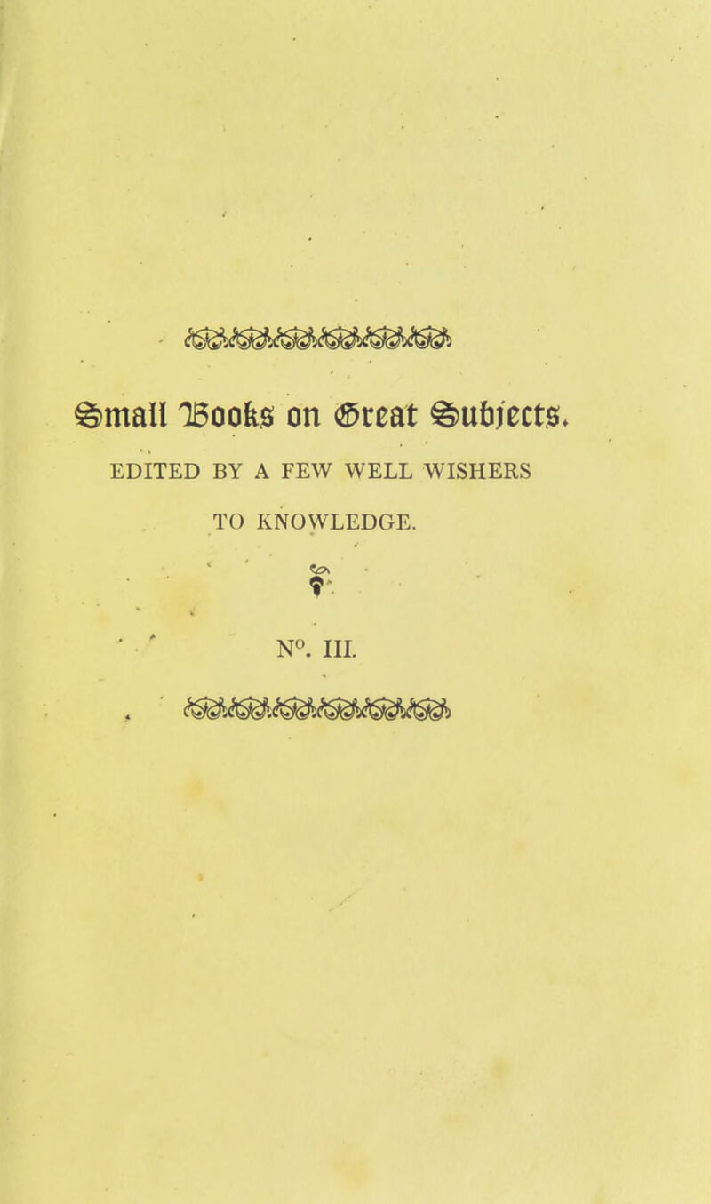 g>mall 15oofes on <£reat g>u&ject0. EDITED BY A FEW WELL WISHERS TO KNOWLEDGE. N°. III.