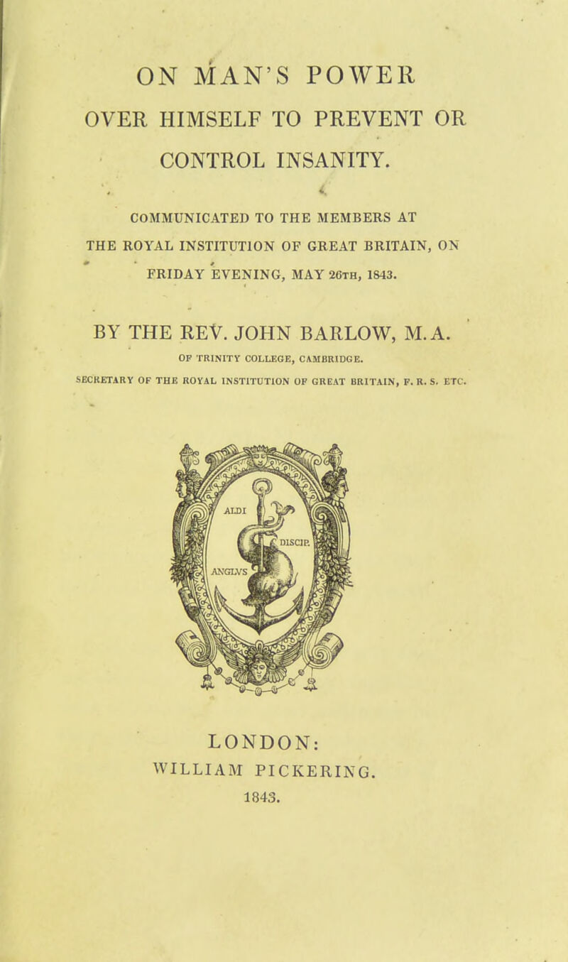 ON MAN'S POWER OVER HIMSELF TO PREVENT OR CONTROL INSANITY. COMMUNICATED TO THE MEMBERS AT THE ROYAL INSTITUTION OF GREAT BRITAIN, ON FRIDAY EVENING, MAY 26th, 1843. BY THE REV. JOHN BARLOW, M.A. OF TRINITY COLLEGE, CAMBRIDGE. SECRETARY OF THE ROYAL INSTITUTION OF GREAT BRITAIN, F. R. S. ETC. LONDON: WILLIAM PICKERING. 1843.