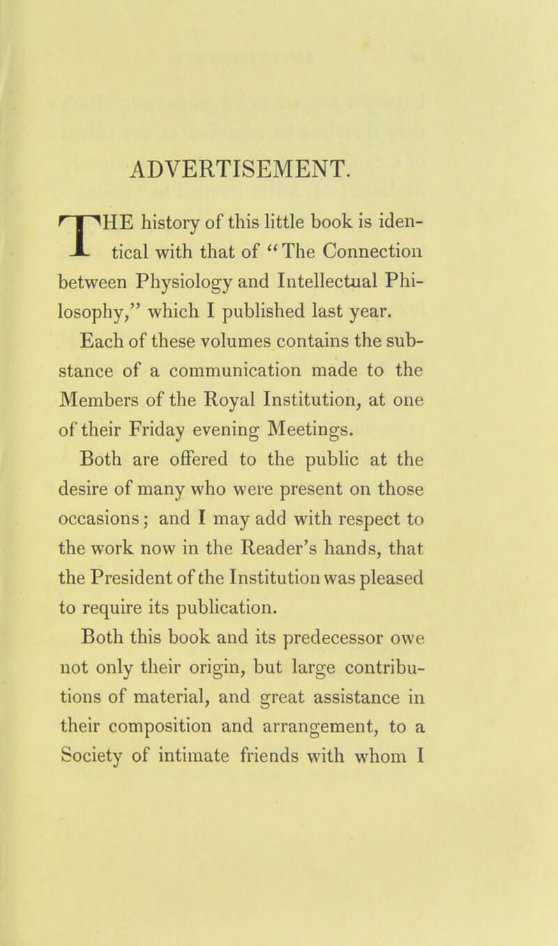 ADVERTISEMENT. HE history of this little book is iden- JL tical with that of  The Connection between Physiology and Intellectual Phi- losophy, which I published last year. Each of these volumes contains the sub- stance of a communication made to the Members of the Royal Institution, at one of their Friday evening Meetings. Both are offered to the public at the desire of many who were present on those occasions; and I may add with respect to the work now in the Reader's hands, that the President of the Institution was pleased to require its publication. Both this book and its predecessor owe not only their origin, but large contribu- tions of material, and great assistance in their composition and arrangement, to a Society of intimate friends with whom I