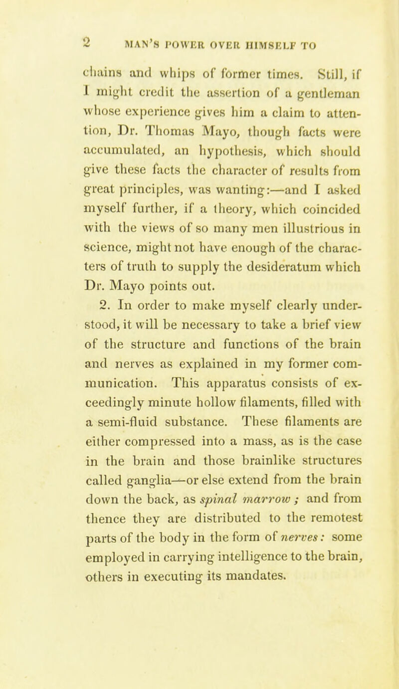 chains and whips of former times. Still, if I might credit the assertion of a gentleman whose experience gives him a claim to atten- tion, Dr. Thomas Mayo, though facts were accumulated, an hypothesis, which should give these facts the character of results from great principles, was wanting:—and I asked myself further, if a theory, which coincided with the views of so many men illustrious in science, might not have enough of the charac- ters of truth to supply the desideratum which Dr. Mayo points out. 2. In order to make myself clearly under- stood, it will be necessary to take a brief view of the structure and functions of the brain and nerves as explained in my former com- munication. This apparatus consists of ex- ceedingly minute hollow filaments, filled with a semi-fluid substance. These filaments are either compressed into a mass, as is the case in the brain and those brainlike structures called ganglia—or else extend from the brain down the back, as spinal marrow ; and from thence they are distributed to the remotest parts of the body in the form of nerves: some employed in carrying intelligence to the brain, others in executing its mandates.