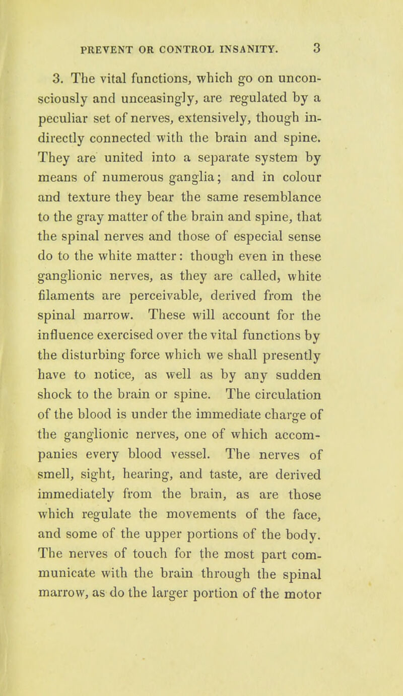 3. The vital functions, which go on uncon- sciously and unceasingly, are regulated by a peculiar set of nerves, extensively, though in- directly connected with the brain and spine. They are united into a separate system by means of numerous ganglia; and in colour and texture they bear the same resemblance to the gray matter of the brain and spine, that the spinal nerves and those of especial sense do to the wbite matter: though even in these ganglionic nerves, as they are called, white filaments are perceivable, derived from the spinal marrow. These will account for the influence exercised over the vital functions by the disturbing force which we shall presently have to notice, as well as by any sudden shock to the brain or spine. The circulation of the blood is under the immediate charge of the ganglionic nerves, one of which accom- panies every blood vessel. The nerves of smell, sight, hearing, and taste, are derived immediately from the brain, as are those which regulate the movements of the face, and some of the upper portions of the body. The nerves of touch for the most part com- municate with the brain through the spinal marrow, as do the larger portion of the motor