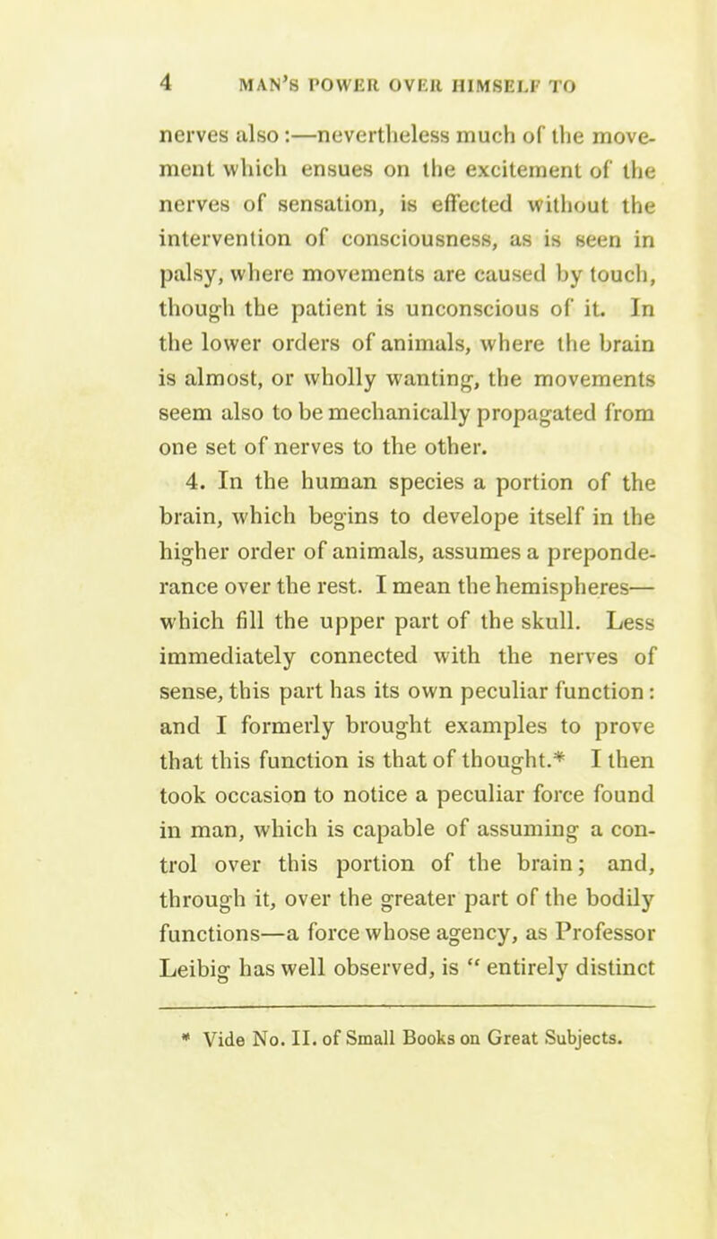 nerves also:—nevertheless much of the move- ment which ensues on the excitement of the nerves of sensation, is effected without the intervention of consciousness, as is seen in palsy, where movements are caused hy touch, though the patient is unconscious of it. In the lower orders of animals, where the hrain is almost, or wholly wanting, the movements seem also to be mechanically propagated from one set of nerves to the other. 4. In the human species a portion of the brain, which begins to develope itself in the higher order of animals, assumes a preponde- rance over the rest. I mean the hemispheres— which fill the upper part of the skull. Less immediately connected with the nerves of sense, this part has its own peculiar function: and I formerly brought examples to prove that this function is that of thought.* I then took occasion to notice a peculiar force found in man, which is capable of assuming a con- trol over this portion of the brain; and, through it, over the greater part of the bodily functions—a force whose agency, as Professor Leibig has well observed, is  entirely distinct * Vide No. II. of Small Books on Great Subjects.