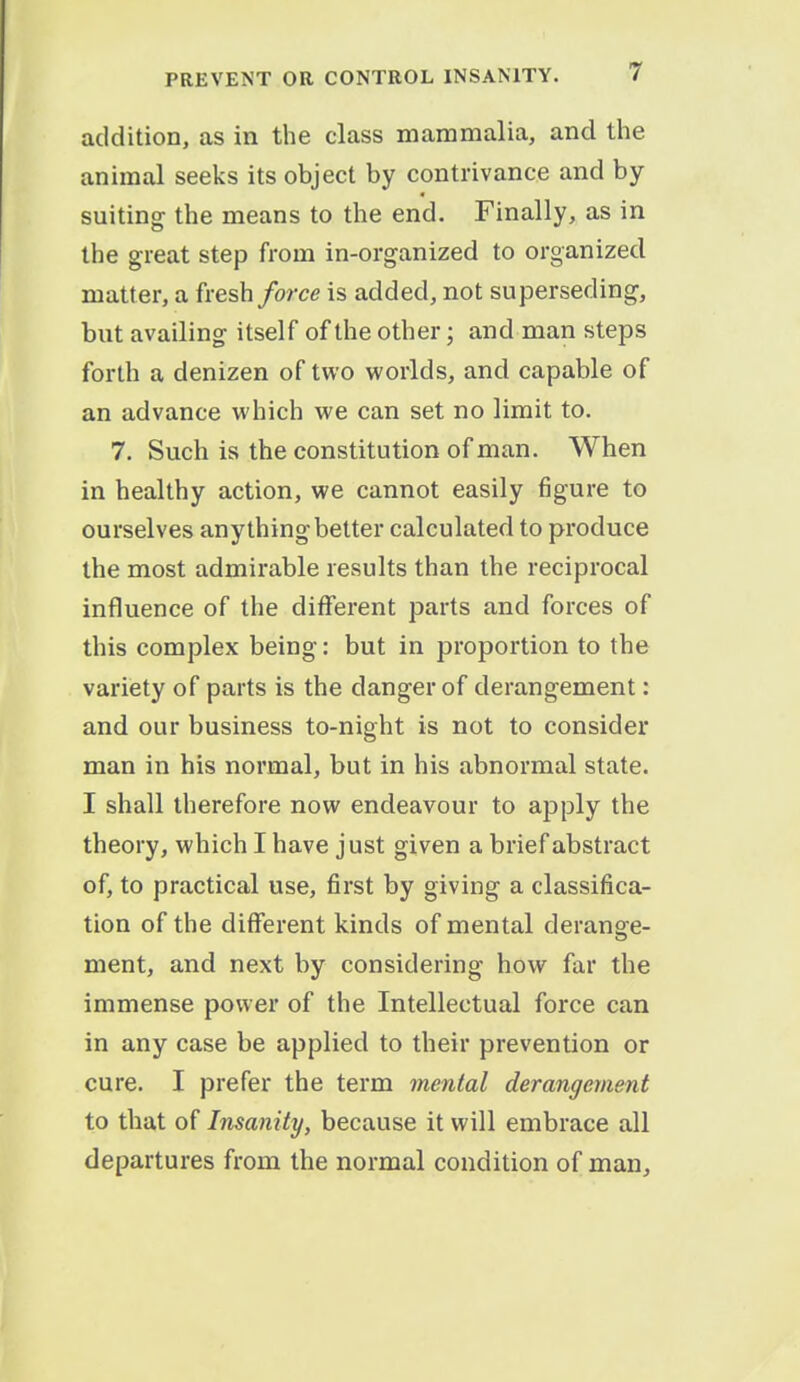 addition, as in the class mammalia, and the animal seeks its object by contrivance and by suiting the means to the end. Finally, as in the great step from in-organized to organized matter, a fresh force is added, not superseding, but availing itself of the other; and man steps forth a denizen of two worlds, and capable of an advance which we can set no limit to. 7. Such is the constitution of man. When in healthy action, we cannot easily figure to ourselves anything better calculated to produce the most admirable results than the reciprocal influence of the different parts and forces of this complex being: but in proportion to the variety of parts is the danger of derangement: and our business to-night is not to consider man in his normal, but in his abnormal state. I shall therefore now endeavour to apply the theory, which I have just given a brief abstract of, to practical use, first by giving a classifica- tion of the different kinds of mental derange- ment, and next by considering how far the immense power of the Intellectual force can in any case be applied to their prevention or cure. I prefer the term mental derangement to that of Insanity, because it will embrace all departures from the normal condition of man,
