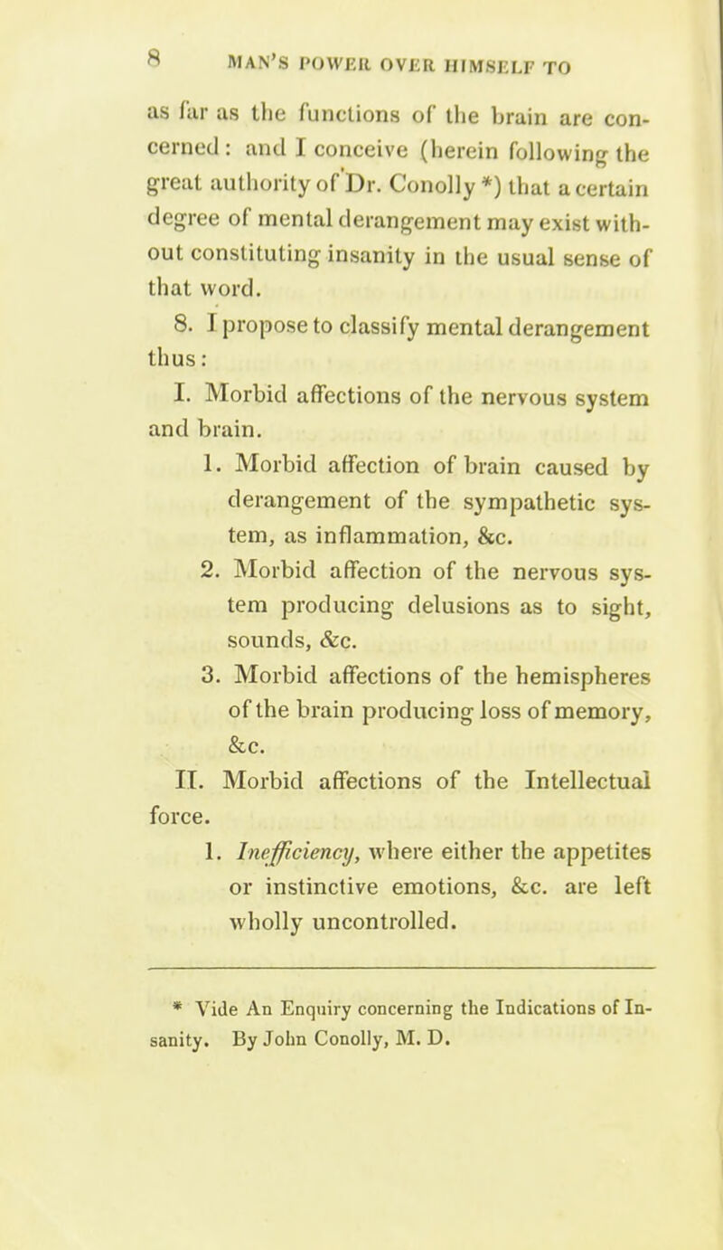 as far as the functions of the brain are con- cerned : and I conceive (herein following the great authority of'Dr. Conolly *) that a certain degree of mental derangement may exist with- out constituting insanity in the usual sense of that word. 8. I propose to classify mental derangement thus: I. Morbid affections of the nervous system and brain. 1. Morbid affection of brain caused by derangement of the sympathetic sys- tem, as inflammation, &c. 2. Morbid affection of the nervous sys- tem producing delusions as to sight, sounds, &c. 3. Morbid affections of the hemispheres of the brain producing loss of memory, &c. II. Morbid affections of the Intellectual force. 1. Inefficiency, where either the appetites or instinctive emotions, &c. are left wholly uncontrolled. * Vide An Enquiry concerning the Indications of In-