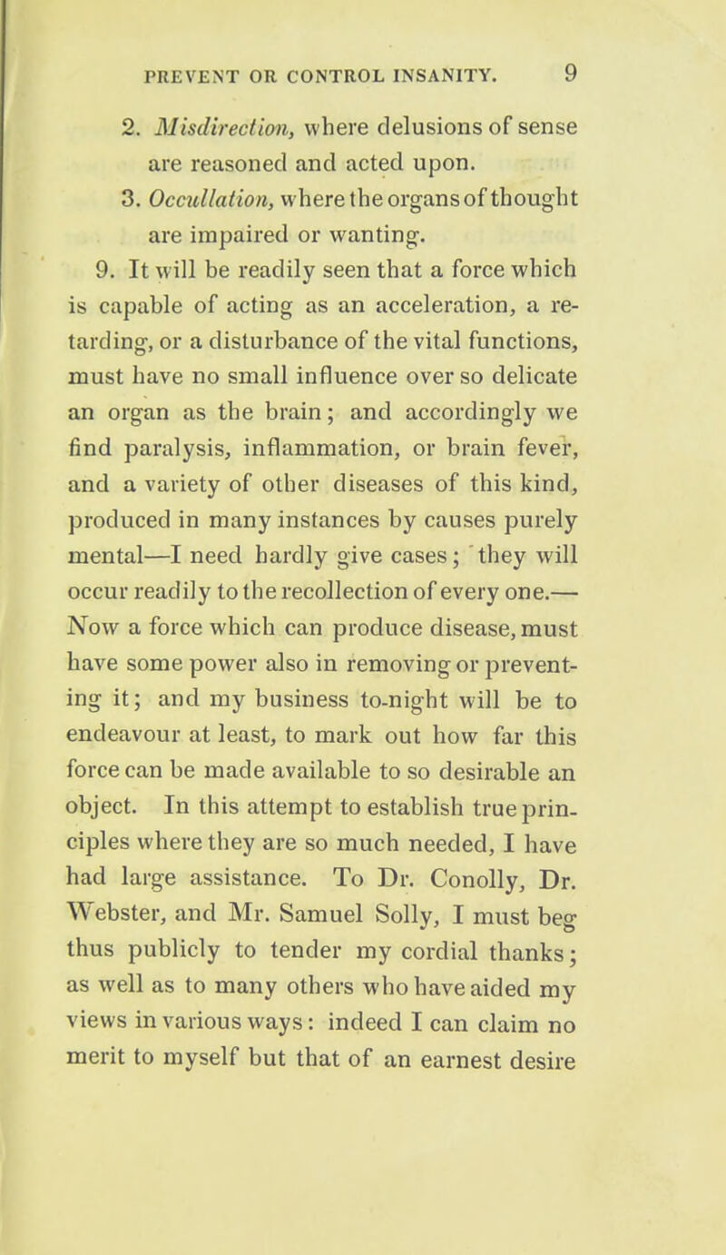 2. Misdirection, where delusions of sense are reasoned and acted upon. 3. Occullation, where the organs of thought are impaired or wanting. 9. It will be readily seen that a force which is capable of acting as an acceleration, a re- tarding, or a disturbance of the vital functions, must have no small influence over so delicate an organ as the brain; and accordingly we find paralysis, inflammation, or brain fever, and a variety of other diseases of this kind, produced in many instances by causes purely mental—I need hardly give cases; ' they will occur readily to the recollection of every one.— Now a force which can produce disease, must have some power also in removing or prevent- ing it; and my business to-night will be to endeavour at least, to mark out how far this force can be made available to so desirable an object. In this attempt to establish true prin- ciples where they are so much needed, I have had large assistance. To Dr. Conolly, Dr. Webster, and Mr. Samuel Solly, I must beg thus publicly to tender my cordial thanks; as well as to many others who have aided my views in various ways: indeed I can claim no merit to myself but that of an earnest desire