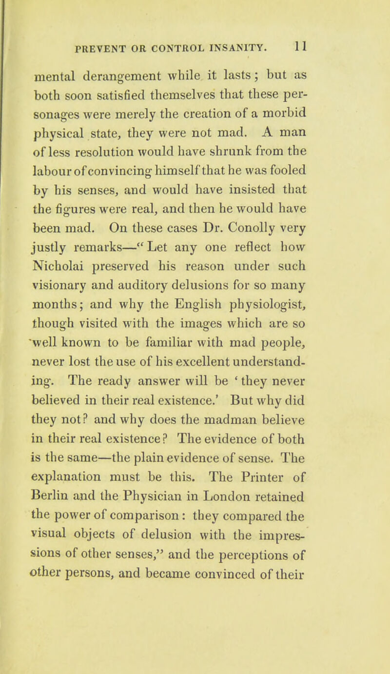 mental derangement while it lasts; but as both soon satisfied themselves that these per- sonages were merely the creation of a morbid physical state, they were not mad. A man ofless resolution would have shrunk from the labour of convincing himself that he was fooled by his senses, and would have insisted that the figures were real, and then he would have been mad. On these cases Dr. Conolly very justly remarks— Let any one reflect how Nicholai preserved his reason under such visionary and auditory delusions for so many months; and why the English physiologist, though visited with the images which are so well known to be familiar with mad people, never lost the use of his excellent understand- ing. The ready answer will be ' they never believed in their real existence.' But why did they not? and why does the madman believe in their real existence ? The evidence of both is the same—the plain evidence of sense. The explanation must be this. The Printer of Berlin and the Physician in London retained the power of comparison: they compared the visual objects of delusion with the impres- sions of other senses, and the perceptions of other persons, and became convinced of their