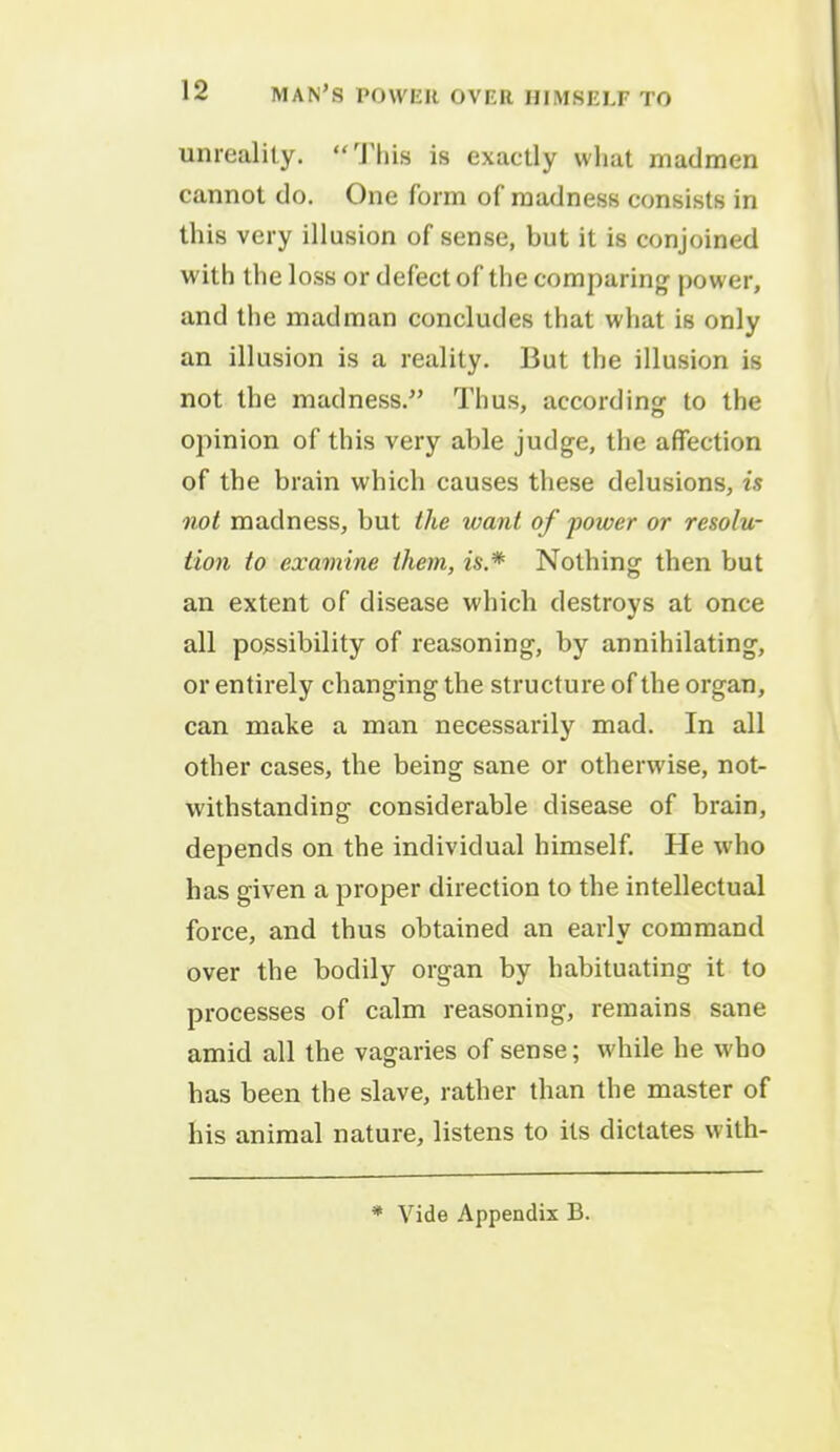 unreality. This is exactly what madmen cannot do. One form of madness consists in this very illusion of sense, but it is conjoined with the loss or defect of the comparing power, and the madman concludes that what is only an illusion is a reality. But the illusion is not the madness. Thus, according to the opinion of this very able judge, the affection of the brain which causes these delusions, is not madness, but the want of power or resolu- tion to examine them, is* Nothing then but an extent of disease which destroys at once all possibility of reasoning, by annihilating, or entirely changing the structure of the organ, can make a man necessarily mad. In all other cases, the being sane or otherwise, not- withstanding considerable disease of brain, depends on the individual himself. He who has given a proper direction to the intellectual force, and thus obtained an early command over the bodily organ by habituating it to processes of calm reasoning, remains sane amid all the vagaries of sense; while he who has been the slave, rather than the master of his animal nature, listens to its dictates with-
