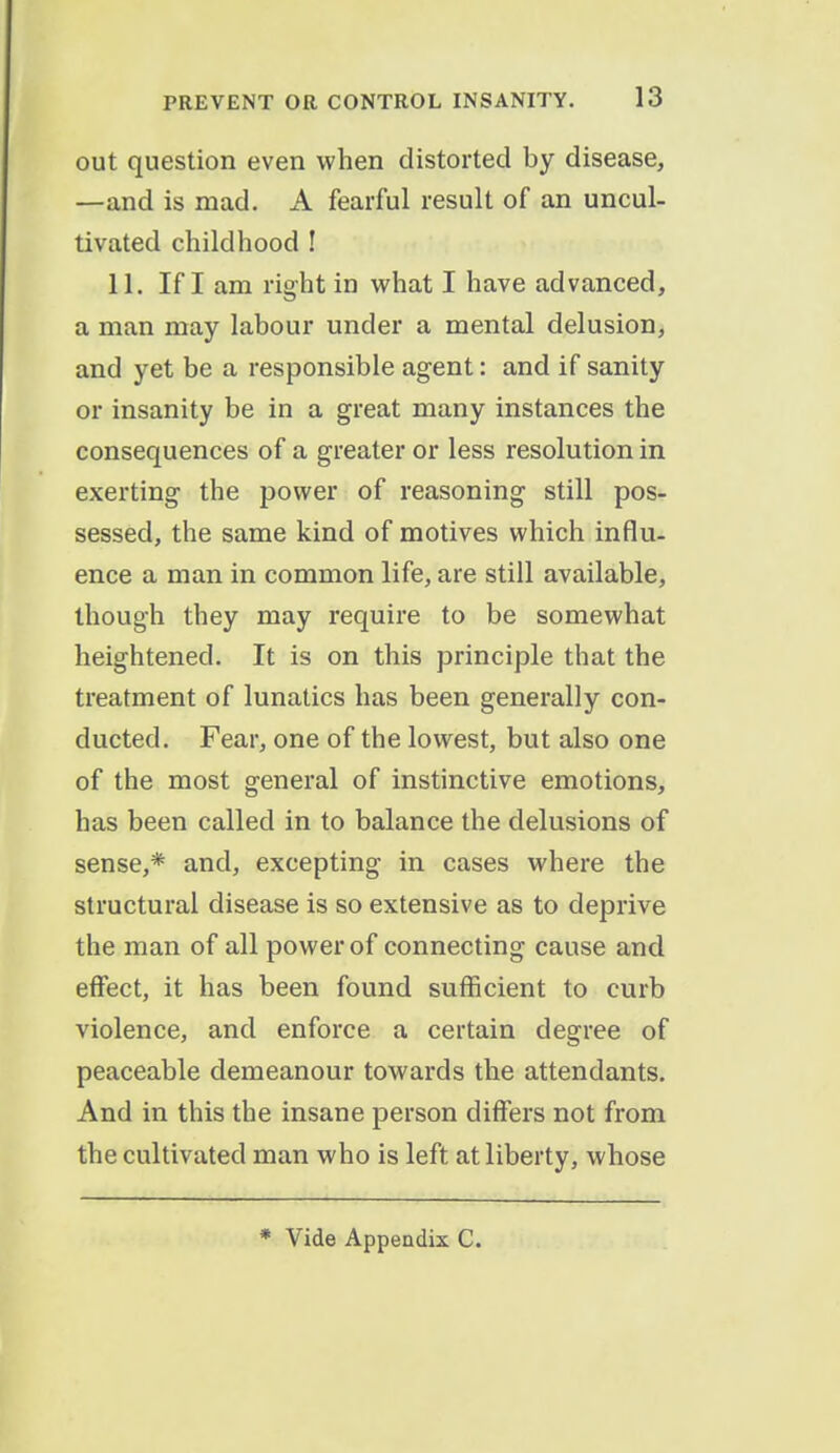 out question even when distorted by disease, —and is mad. A fearful result of an uncul- tivated childhood ! 11. If I am right in what I have advanced, a man may labour under a mental delusion, and yet be a responsible agent: and if sanity or insanity be in a great many instances the consequences of a greater or less resolution in exerting the power of reasoning still pos- sessed, the same kind of motives which influ- ence a man in common life, are still available, though they may require to be somewhat heightened. It is on this principle that the treatment of lunatics has been generally con- ducted. Fear, one of the lowest, but also one of the most general of instinctive emotions, has been called in to balance the delusions of sense,* and, excepting in cases where the structural disease is so extensive as to deprive the man of all power of connecting cause and effect, it has been found sufficient to curb violence, and enforce a certain degree of peaceable demeanour towards the attendants. And in this the insane person differs not from the cultivated man who is left at liberty, whose