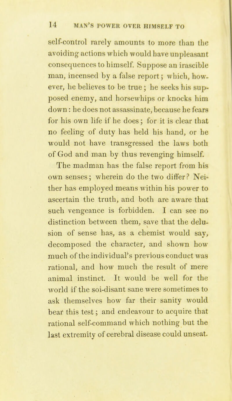 self-control rarely amounts to more than the avoiding actions which would have unpleasant consequences to himself. Suppose an irascible man, incensed by a false report; which, how- ever, he believes to be true; he seeks his sup- posed enemy, and horsewhips or knocks him down : he does not assassinate, because he fears for his own life if he does; for it is clear that no feeling of duty has held his hand, or he would not have transgressed the laws both of God and man by thus revenging himself. The madman has the false report from his own senses; wherein do the two differ? Nei- ther has employed means within his power to ascertain the truth, and both are aware that such vengeance is forbidden. I can see no distinction between them, save that the delu- sion of sense has, as a chemist would say, decomposed the character, and shown how much of the individuals previous conduct was rational, and how much the result of mere animal instinct. It would be well for the world if the soi-disant sane were sometimes to ask themselves how far their sanity would bear this test; and endeavour to acquire that rational self-command which nothing but the last extremity of cerebral disease could unseat.