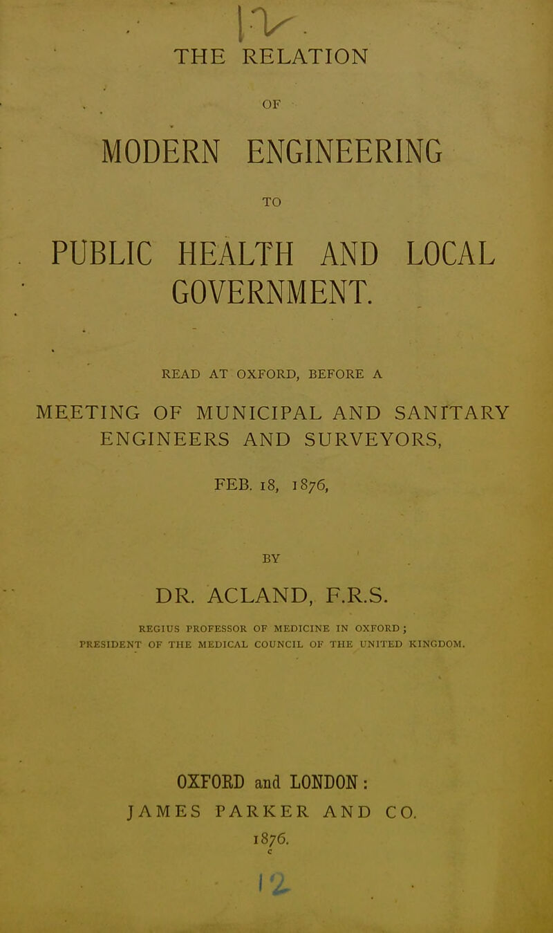 iv. THE RELATION OF MODERN ENGINEERING TO PUBLIC HEALTH AND LOCAL GOVERNMENT. READ AT OXFORD, BEFORE A me;eting of municipal and sanitary engineers and surveyors, FEB. 18, 1876, BY DR. ACLAND, F.R.S. REGIUS PROFESSOR OF MEDICINE IN OXFORD ; PRESIDENT OF THE MEDICAL COUNCIL OF THE UNITED KINGDOM. OXFORD and LONDON: JAMES PARKER AND CO. 1876. c