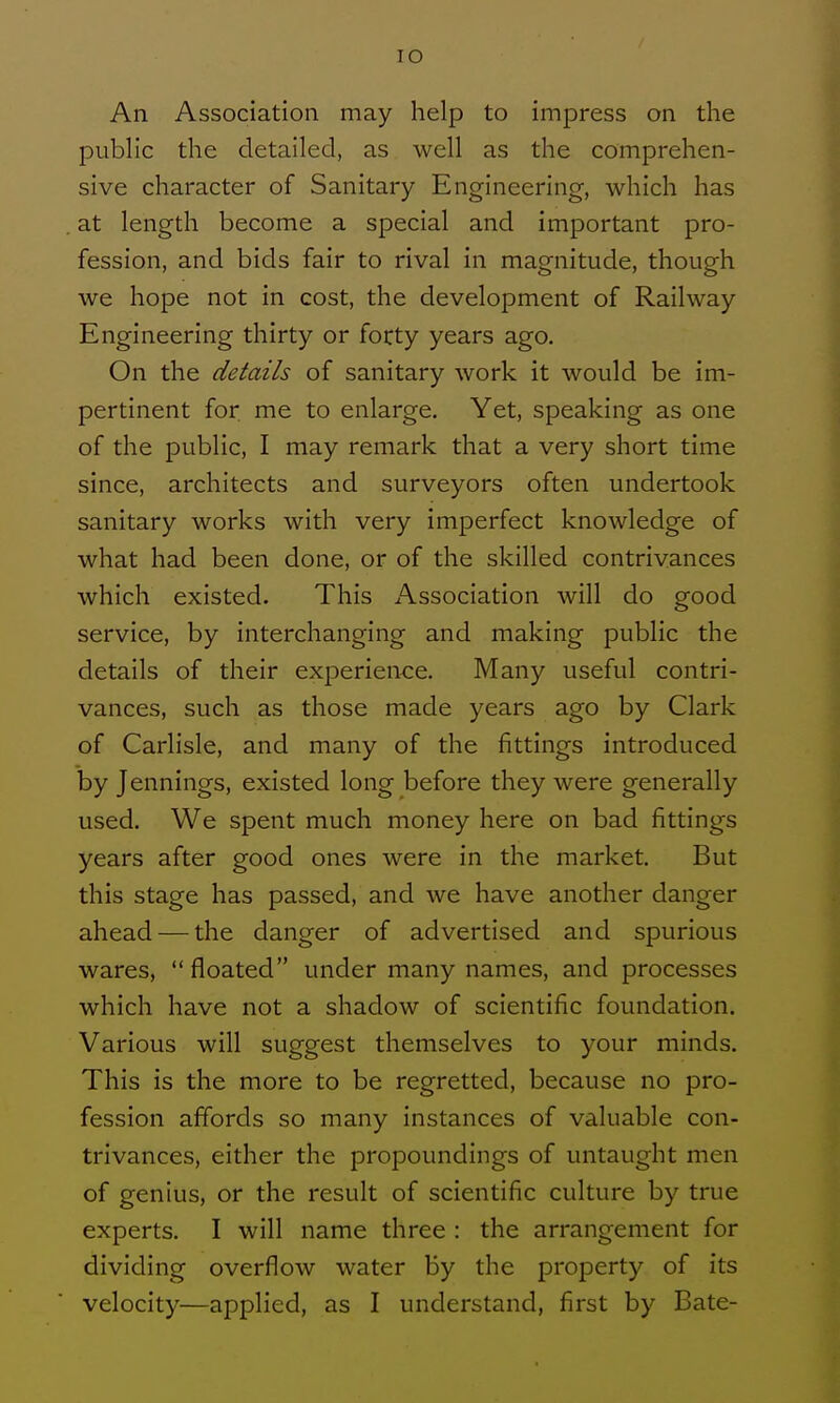 lO An Association may help to impress on the pubhc the detailed, as well as the comprehen- sive character of Sanitary Engineering, which has at length become a special and important pro- fession, and bids fair to rival in magnitude, though we hope not in cost, the development of Railway Engineering thirty or forty years ago. On the details of sanitary work it would be im- pertinent for me to enlarge. Yet, speaking as one of the public, I may remark that a very short time since, architects and surveyors often undertook sanitary works with very imperfect knowledge of what had been done, or of the skilled contrivances which existed. This Association will do good service, by interchanging and making public the details of their experien<:e. Many useful contri- vances, such as those made years ago by Clark of Carlisle, and many of the fittings introduced by Jennings, existed long before they were generally used. We spent much money here on bad fittings years after good ones were in the market. But this stage has passed, and we have another danger ahead — the danger of advertised and spurious wares, floated under many names, and processes which have not a shadow of scientific foundation. Various will suggest themselves to your minds. This is the more to be regretted, because no pro- fession affords so many instances of valuable con- trivances, either the propoundings of untaught men of genius, or the result of scientific culture by true experts. I will name three : the arrangement for dividing overflow water by the property of its