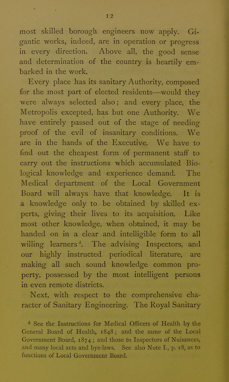 most skilled borough engineers now apply. Gi- gantic works, indeed, are in operation or progress in every direction. Above all, the good sense and determination of the country is heartily em- barked in the work. Every place has its sanitary Authority, composed for the most part of elected residents—would they were always selected also; and every place, the Metropolis excepted, has but one Authority, We have entirely passed out of the stage of needing proof of the evil of insanitary conditions. We are in the hands of the Executive. We have to find out the cheapest form of permanent staff to carry out the instructions which accumulated Bio- logical knowledge and experience demand. The Medical department of the Local Government Board will always have that knowledge. It is a knowledge only to be obtained by skilled ex- perts, giving their lives to its acquisition. Like most other knowledge, when obtained, it may be handed on in a clear and intelligible form to all willing learners'^. The advising Inspectors, and our highly instructed periodical literature, are making all such sound knowledge common pro- perty, possessed by the most intelligent persons in even remote districts. Next, with respect to the comprehensive cha- racter of Sanitary Engineering, The Royal Sanitary ^ See the Instructions for Medical Officers of Health by the General Board of Health, 1848; and the same of the Local Government Board, 1874; and those to InsjDectors of Nuisances, and many local acts and bye-laws. See also Note I., p. t8, as to functions of Local Government Board,