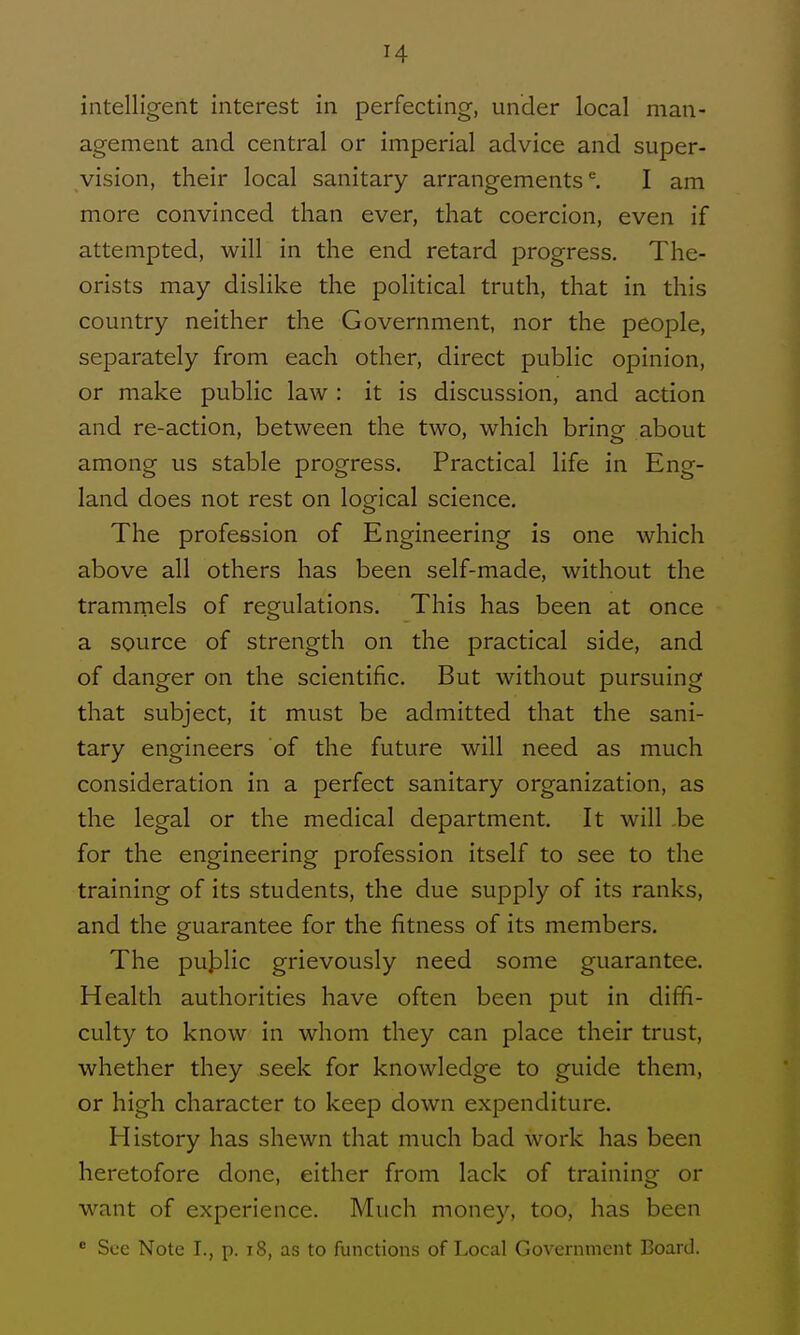 intelligent interest in perfecting, under local man- agement and central or imperial advice and super- vision, their local sanitary arrangements ^ I am more convinced than ever, that coercion, even if attempted, will in the end retard progress. The- orists may dislike the political truth, that in this country neither the Government, nor the people, separately from each other, direct public opinion, or make public law : it is discussion, and action and re-action, between the two, which bring about among us stable progress. Practical life in Eng- land does not rest on logical science. The profession of Engineering is one which above all others has been self-made, without the tramrnels of regulations. This has been at once a source of strength on the practical side, and of danger on the scientific. But without pursuing that subject, it must be admitted that the sani- tary engineers of the future will need as much consideration in a perfect sanitary organization, as the legal or the medical department. It will .be for the engineering profession itself to see to the training of its students, the due supply of its ranks, and the guarantee for the fitness of its members. The pu]3lic grievously need some guarantee. Health authorities have often been put in diffi- culty to know in whom they can place their trust, whether they seek for knowledge to guide them, or high character to keep down expenditure. History has shewn that much bad work has been heretofore done, either from lack of training or want of experience. Much money, too, has been  See Note I., p. i8, as to functions of Local Government Board.