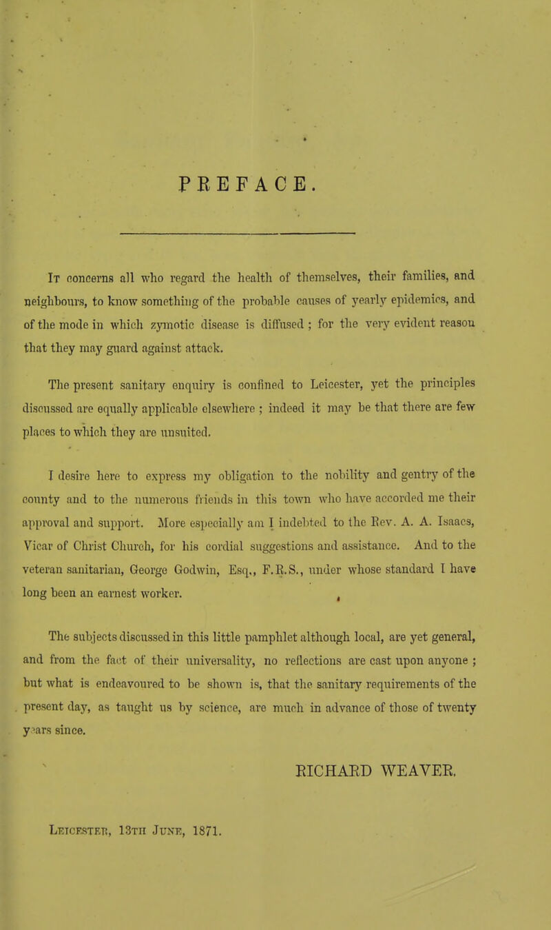 PREFACE. It concerns all who regard the health of themselves, their families, and neighbours, to know something of the probable causes of yearly epidemics, and of the mode in which zymotic disease is diffused ; for the very evident reason that they may guard against attack. The present sanitary enquiry is confined to Leicester, yet the principles discussed are equally applicable elsewhere ; indeed it may be that there are few places to which they arc iinsuited. I desire here to express my obligation to the nobility and gentry of the county and to the numerous friends in this town who have accorded me their approval and support. More especially am I indebted to the Bev. A. A. Isaacs, Vicar of Christ Church, for his cordial suggestions and assistance. And to the veteran sanitarian, George Godwin, Esq,, F.R.S., under whose standard I have long been an earnest worker. , The subjects discussed in this little pamphlet although local, are yet general, and from the fact of their universality, no reflections are cast upon anyone ; but what is endeavoured to be shown is, that the sanitary requirements of the present day, as taught us by science, are much in advance of those of twenty yaars since. RICHARD WEAVER. Letcestetj, 13th June, 1871.