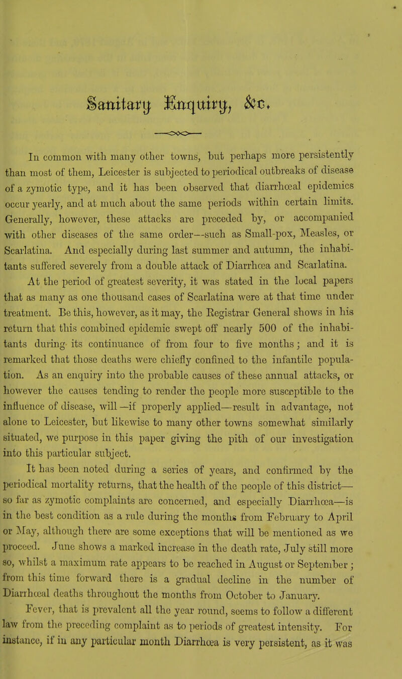 In common with many other towns, but perhaps more persistently than most of them, Leicester is subjected to periodical outbreaks of disease of a zymotic type, and it has been observed that diarrhceal epidemics occur yearly, and at much about the same periods within certain limits. Generally, however, these attacks are preceded by, or accompanied with other diseases of the same order—such as Small-pox, Measles, or Scarlatina. And especially during last summer and autumn, the inhabi- tants suffered severely from a double attack of Diarrhoea and Scarlatina. At the period of greatest severity, it was stated in the local papers that as many as one thousand cases of Scarlatina were at that time under treatment. Be this, however, as it may, the Registrar General shows in his return that this combined epidemic swept off nearly 500 of the inhabi- tants during its continuance of from four to five months; and it is remarked that those deaths were chiefly confined to the infantile popula- tion. As an enquiry into the probable causes of these annual attacks, or however the causes tending to render the people more susceptible to the influence of disease, will —if properly applied—result in advantage, not alone to Leicester, but likewise to many other towns somewhat similarly situated, we purpose in this paper giving the pith of our investigation into this particular subject. It has been noted during a series of years, and confirmed by the periodical mortality returns, that the health of the people of this district— so far as zymotic complaints are concerned, and especially Diarrhoea—is in the best condition as a rule during the months from February to April or May, although there are some exceptions that will be mentioned as we proceed. June shows a marked increase in the death rate, July still more so, whilst a maximum rate appears to be reached in August or September; from this time forward there is a gradual decline in the number of Diarrhceal deaths throughout the months from October to January. Fever, that is prevalent all the year round, seems to follow a different law from the preceding complaint as to periods of greatest intensity. For instance, if iu any particular month Diarrhoea is very persistent, as it was
