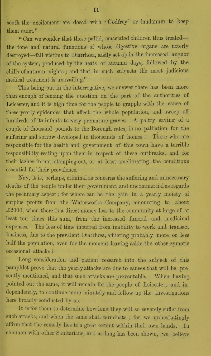 sooth the excitoment are dosed with 'Godfrey' or laudanum to keep them quiet.  Can we wonder that these pallid, emaciated children thus treated— the tone and natural functions of whose digestive organs are utterly- destroyed—fall victims to Diarrhoea, easily set up in the increased languor of the system, produced by the heats of autumn days, followed by the chills of autumn nights ; and that in such subjects the most judicious medical treatment is unavailing. This being put in the interrogative, we answer there has been more than enough of fencing the question on the part- of the authorities of Leicester, and it is high time for the people to grapple with the cause of these yearly epidemics that affect the whole population, and sweep off hundreds of its infants to very premature graves. A paltry saving of a couple of thousand pounds to the Borough rates, is no palliation for the suffering and sorrow developed in thousands of homes ! Those who are responsible for the health and government of this town have a terrible responsibility resting upon them in respect of these outbreaks, and for their laches in not stamping out, or at least ameliorating the conditions essential for their prevalence. Nay, it is, perhaps, criminal as concerns the suffering and unnecessary deaths of the people under their government, and uncommercial as regards the pecuniary aspect; for where can be the gain in a yearly moiety of surplus profits from the Waterworks Company, amounting to about £2000, when there is a direct money loss to the community at large of at least ten times this sum, from the increased funeral and medicinal expenses. The loss of time incurred from inability to work and transact business, due to the prevalent Diarrhoea, afflicting probably more or less half the population, even for the moment leaving aside the other zymotic occasional attacks 1 Long consideration and patient research into the subject of this pamphlet prove that the yearly attacks are due to causes that will be pre- sently mentioned, and that such attacks are preventable. When having pointed out the same, it will remain for the people of Leicester, and in- dependently, to continue more minutely and follow up the investigations here broadly conducted by us. It is for them to determine how long they will so severely suffer from such attacks, and when the same shall terminate ; for wu unhesitatingly affirm that the remedy lies to a great extent within their own hands. Iu common with other Sanitarians, and as long has been shown, we believe