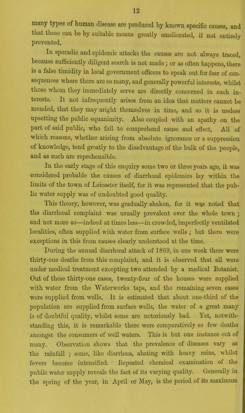 many types of human disease are produced by known specific causes, and that these can bo by suitable means greatly ameliorated, ii not entirely prevented. In sporadic and epidemic attacks the causes are not always traced, because sufficiently diligent search is not made; or as often happens, there is a false timidity in local government officers to speak out for fear of con- sequences where there are so many, aud generally powerful interests, whilst those whom they immediately serve are directly concerned in such in- terests. It not infrequently arises from an idea that matters cannot be mended, that they may aright themselves in time, and so it is useless upsetting the public equanimity. Also coupled with an apathy on the part of said public, who fail to comprehend cause and effect. All of which reasons, whether arising from absolute ignorance or a suppression of knowledge, tend greatly to the disadvantage of the bulk of the people, and as such are reprehensible. In the early stage of this enquiry some two or three years ago, it was considered probable the causes of diarrhceal epidemics lay within the limits of the town of Leicester itself, for it was represented that the pub- lic water supply was of undoubted good quality. This theory, however, was gradually shaken, for it was noted that the diarrhoeal complaint was usually prevalent over the whole town j and not more so—indeed at times less—in crowded, imperfectly ventilated localities, often supplied with water from surface wells ; but there were exceptions in this from causes clearly understood at the time. During the annual diarrhceal attack of 1869, in one week there were thirty-one deaths from this complaint, and it is observed that all Avere under medical treatment excepting two attended by a medical Botanist. Out of these thirty-one cases, twenty-four of the houses were supplied with water from the Waterworks taps, and the remaining seven cases were supplied from wells. It is estimated that about one-third of the population are supplied from surface wells, the water of a great many is of doubtful quality, whilst some are notoriously bad. Yet, notwith- standing this, it is remarkable there were comparatively so few deaths amongst the consumers of well waters. This is but one instance out of many. Observation shows that the prevalence of diseases vary as the rainfall j some, like diarrhoea, abating with heavy rains, whilst fevers become intensified. Repeated chemical examination of the public water supply reveals the fact of its varying quality. Generally in the spring of the year, in April or May, is the period of its maximum