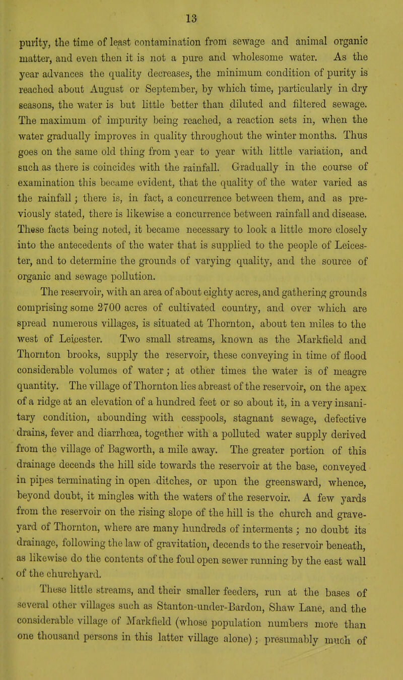 purity, the time of least contamination from sewage and animal organic matter, and even then it is not a pure and wholesome water. As the year advances the quality decreases, the minimum condition of purity is reached about August or September, by which time, particularly in dry seasons, the water is but little better than diluted and filtered sewage. The maximum of impurity being reached, a reaction sets in, when the water gradually improves in quality throughout the winter months. Thus goes on the same old thing from 3 ear to year with little variation, and such as there is coincides with the rainfall. Gradually in the course of examination this became evident, that the quality of the water varied as the rainfall; there is, in fact, a concurrence between them, and as pre- viously stated, there is likewise a concurrence between rainfall and disease. These facts being noted, it became necessary to look a little more closely into the antecedents of the water that is supplied to the people of Leices- ter, and to determine the grounds of varying quality, and the source of organic and sewage pollution. The reservoir, with an area of about eighty acres, and gathering grounds comprising some 2700 acres of cultivated country, and over which are spread numerous villages, is situated at Thornton, about ten miles to the west of Leicester. Two small streams, known as the Markfield and Thornton brooks, supply the reservoir, these conveying in time of flood considerable volumes of water; at other times the water is of meagre quantity. The village of Thornton lies abreast of the reservoir, on the apex of a ridge at an elevation of a hundred feet or so about it, in a very insani- tary condition, abounding with cesspools, stagnant sewage, defective drains, fever and diarrhoea, together with a polluted water supply derived from the village of Bagworth, a mile away. The greater portion of this drainage decends the hill side towards the reservoir at the base, conveyed in pipes terminating in open ditches, or upon the greensward, whence, beyond doubt, it mingles with the waters of the reservoir. A few yards from the reservoir on the rising slope of the hill is the church and grave- yard of Thornton, where are many hundreds of interments ; no doubt its drainage, following the law of gravitation, decends to the reservoir beneath, as likewise do the contents of the foid open sewer running by the east wall of the churchyard. These little streams, and their smaller feeders, run at the bases of several other villages such as Stanton-under-Bardon, Shaw Lane, and the considerable village of Markfield (whose population numbers more than one thousand persons in this latter village alone); presumably much of