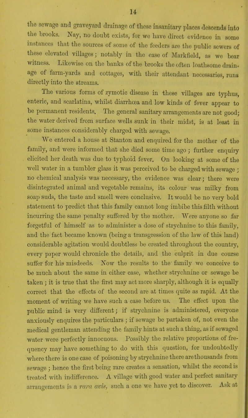 the sowago and graveyard drainage of these insanitary places descends into the brooks. Nay, no doubt exists, for we have direct evidence in some instances that the sources of some of the feeders are the public sewers of these elevated villages; notably in the ease of Mark field, as we bear witness. Likewise on the banks of the brooks the often loathsome drain, age of farm-yards and cottages, with their attendant necessaries, runs directly into the streams. The various forms of zymotic disease in these villages are typhus, enteric, and scarlatina, whilst diarrhoea and low kinds of fever appear to be permanent residents. The general sanitary arrangements are not good; the water derived from surface wells sunk in their midst, is at least in some instances considerably charged with sewage. We entered a house at Stanton and enquired for the mother of the family, and Avere informed that she died some time ago ; further enquiry elicited her death was due to typhoid fever. On looking at some of the well water in a tumbler glass it was perceived to be charged with sewage ; no chemical analysis was necessary, the evidence was clear; there were disintegrated animal and vegetable remains, its colour was milky from soap suds, the taste and smell were conclusive. It would be no very bold statement to predict that this family cannot long imbibe this filth without incurring the same penalty suffered by the mother. Were anyone so far forgetful of himself as to administer a dose of strychnine to this family, and the fact became known (being a transgression of the law of this land) considerable agitation would doubtless be created throughout the country, every paper would chronicle the details, and the culprit in due course suffer for his misdeeds. Now the results to the' family we conceive to be much about the same in either case, whether strychnine or sewage be taken; it is true that the first may act more sharply, although it is equally correct that the effects of the second are at times quite as rapid. At the moment of writing we have such a case before us. The effect upon the public mind is very different; if strychnine is administered, everyone anxiously enquires the particulars ; if sewage be partaken of, not even the medical gentleman attending the family hints at such a thing, as if sewaged water were perfectly innocuous. Possibly the relative proportions of fre- quency may have something to do with this question, for undoubtedly where there is one case of poisoning by strychnine there are thousands from sewage ; hence the first being rare creates a sensation, whilst the second is treated with indifference. A village with good water and perfect sanitary arrangements is a rara avis, such a one we have yet to discover. Ask at