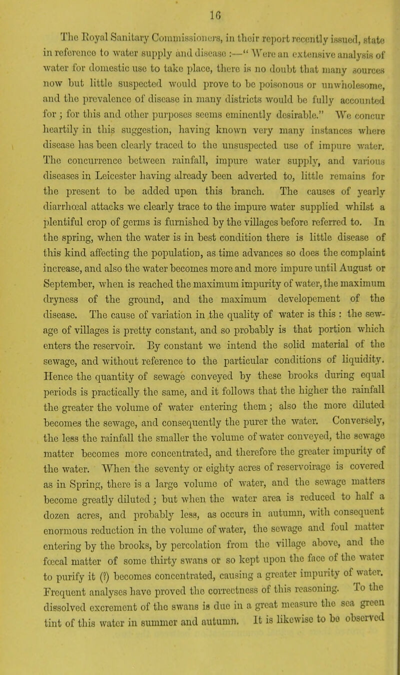 1G The Royal Sanitary Commissioners, in their report recently issued, state inroferenco to water supply and disease :— Were an extensive analysis of ■water for domestic use to take place, there is no doubt that many sources now but little suspected would prove to be poisonous or unwholesome, and the prevalence of disease in many districts would be fully accounted for ; for this and other purposes seems eminently desirable. We concur heartily in this suggestion, having known very many instances where disease has been clearly traced to the unsuspected use of impure water. The concurrence between rainfall, impure water supply, and various diseases in Leicester having already been adverted to, little remains for the present to be added upon this branch. The causes of yearly diarrhceal attacks we clearly trace to the impure water supplied whilst a plentiful crop of germs is furnished by the villages before referred to. In the spring, when the water is in best condition there is little disease of this kind affecting the population, as time advances so does the complaint increase, and also the water becomes more and more impure until August or September, when is reached the maximum impurity of water, the maximum dryness of the ground, and the maximum developement of the disease. The cause of variation in the quality of water is this : the sew- age of villages is pretty constant, and so probably is that portion which enters the reservoir. By constant we intend the solid material of the sewage, and without reference to the particular conditions of liquidity. Hence the quantity of sewage conveyed by these brooks during equal periods is practically the same, and it follows that the higher the rainfall the greater the volume of water entering them j also the more diluted becomes the sewage, and consequently the purer the water. Conversely, the less the rainfall the smaller the volume of water conveyed, the sewage matter becomes more concentrated, and therefore the greater impurity of the water. When the seventy or eighty acres of reservoirage is covered as in Spring, there is a large volume of water, and the sewage matters become greatly diluted; but when the water area is reduced to half a dozen acres, and probably less, as occurs in autumn, with consequent enormous reduction in the volume of water, the sewage and foul matter entering by the brooks, by percolation from the village above, and the fcecal matter of some thirty swans or so kept upon the face of the water to purify it (?) becomes concentrated, causing a greater impurity of water. Frequent analyses have proved the correctness of this reasoning. To the dissolved excrement of the swans is due in a great measure the sea green tint of this water in summer and autumn. It is likewise to bo observed