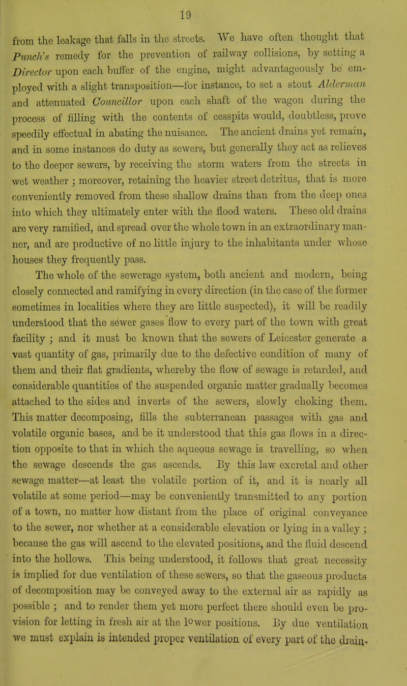 from the leakage that falls in the streets. We have often thought that Punch's remedy for the prevention of railway collisions, by setting a Director upon each buffer of the engine, might advantageously be' em- ployed with a slight transposition—for instance, to set a stout Alderman and attenuated Councillor upon each shaft of the wagon during the process of filling with the contents of cesspits would, doubtless, prove speedily effectual in abating the nuisance. The ancient drains yet remain, and in some instances do duty as sewers, but generally they act as relieves to the deeper sewers, by receiving the storm waters from the streets in wet weo/ther ; moreover, retaining the heavier street detritus, that is more conveniently removed from these shallow drams than from the deep ones into which they ultimately enter with the flood waters. These old drains are very ramified, and spread over the whole town in an extraordinary man- ner, and are productive of no little injury to the inhabitants under whose houses they frequently pass. The whole of the sewerage system, both ancient and modern, being closely connected and ramifying in every direction (in the case of the former sometimes in localities where they are little suspected), it will be readily understood that the sewer gases flow to every part of the town with great facility ; and it must be known that the sewers of Leicester generate a vast quantity of gas, primarily due to the defective condition of many of them and their flat gradients, whereby the flow of sewage is retarded, and considerable quantities of the suspended organic matter gradually becomes attached to the sides and inverts of the sewers, slowly choking them. This matter decomposing, fills the subterranean passages with gas and volatile organic bases, and be it understood that this gas flows in a direc- tion opposite to that in which the aqueous sewage is travelling, so when the sewage descends the gas ascends. Ey this law excretal and other sewage matter—at least the volatile portion of it, and it is nearly all volatile at some period—may be conveniently transmitted to any portion of a town, no matter how distant from the place of original conveyance to the sewer, nor whether at a considerable elevation or lying in a valley ; because the gas will ascend to the elevated positions, and the fluid descend into the hollows. This being understood, it follows that great necessity is implied for due ventilation of these sewers, so that the gaseous products of decomposition may be conveyed away to the external air as rapidly as possible ; and to render them yet more perfect there should even be pro- vision for letting in fresh air at the lower positions, liy duo ventilation we must explain is intended proper ventilation of every part of the drain-