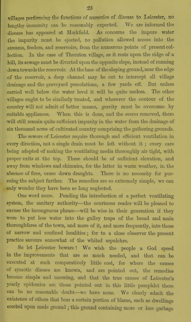 villages performing the functions of nurseries of disease to Leicester, no lengthy immunity can bo reasonably expected. We are informed the disease has appeared at Markfield. As concerns the impure water the impurity must be ejected, no pollution allowed access into the streams, feeders, and reservoirs, from the numerous points of present col- lection. In the case of Thornton village, as it rests upon the ridge of a hill, its sewage must be diverted upon the opposite slope, instead of running down towards the reservoir. At the base of the sloping ground, near the edge of the reservoir, a deep channel may be cut to intercept all village drainage and the graveyard percolations, a few yards off. But unless carried well below the water level it will be quite useless. The other villages ought to be similarly treated, and wherever the contour of the country will not admit of better means, gravity must be overcome by suitable appliances. When this is done, and the swans removed, there will still remain quite sufficient impurity in the water from the drainage of six thousand acres of cultivated country comprising the gathering grounds. The sewers of Leicester require thorough and efficient ventilation in every direction, not a single drain must be left without it ; every care being adopted of making the ventilating media thoroughly air tight, with proper exits at the top. These should be of sufficient elevation, and away from windows and chimnies, for the latter in warm weather, in the absence of fires, cause down draughts. There is no necessity for pur- suing the subject further. The remedies are so extremely simple, we can only wonder they have been so long neglected. One word more. Pending the introduction of a perfect ventilating system, the sanitary authority—the courteous reader will be pleased to excuse the incongruous phrase—will be wise in their generation if they were to put less water into the gulley traps of the broad and main thoroughfares of the town, and more of it, and more frequently, into those of narrow and confined localities; for to a close observer the present practice savours somewhat of the whited sepulchre. So let Leicester beware! We wish the people a God speed in the improvements that are so much needed, and that can be executed at such comparatively little cost, for where the causes of zymotic disease are known, and are pointed out, the remedies become simple and unerring, and that the true causes of Leicester's yearly epidemics are those pointed out in this little pamphlet there can be no reasonable doubt—we have none. We clearly admit the existence of others that bear a certain portion of blame, such as dwellings erected upon made ground \ this ground containing more or less garbage