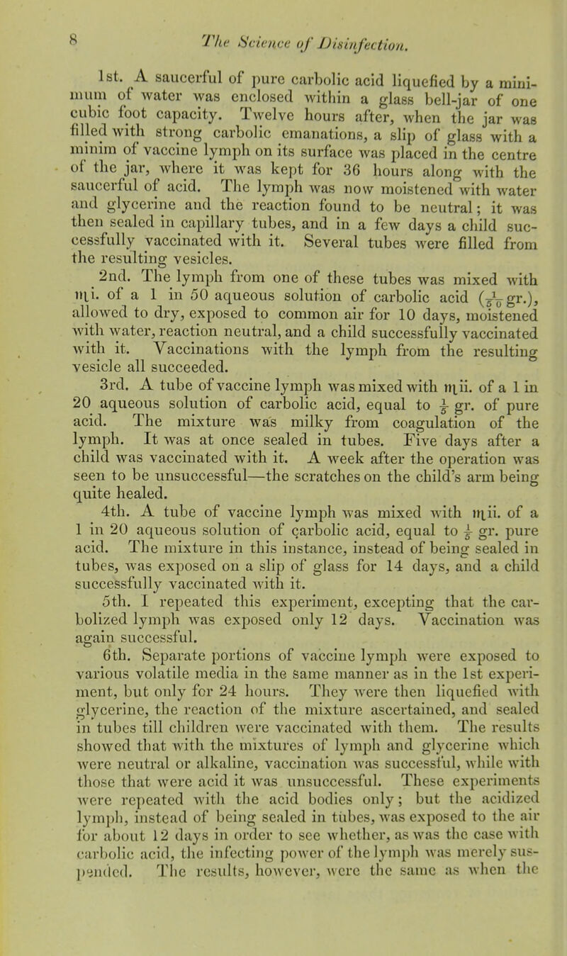 1st. A saucerful of pure carbolic acid liquefied by a mini- mum of water was enclosed within a glass bell-jar of one cubic foot capacity. Twelve hours after, when the jar was filled with strong carbolic emanations, a slip of glass with a minim of vaccine lymph on its surface was placed in the centre of the jar, where it was kept for 36 hours along with the saucerful of acid. The lymph was now moistened with water and glycerine and the reaction found to be neutral; it was then sealed in capillary tubes, and in a few days a child suc- cessfully vaccinated with it. Several tubes were filled from the resulting vesicles. 2nd. The lymph from one of these tubes was mixed with nii. of a 1 in 50 aqueous solution of carbolic acid (j\gr.), allowed to dry, exposed to common air for 10 days, moistened with water, reaction neutral, and a child successfully vaccinated with it. Vaccinations with the lymph from the resulting vesicle all succeeded. 3rd. A tube of vaccine lymph was mixed with n\ii. of a 1 in 20 aqueous solution of carbolic acid, equal to \ gr. of pure acid. The mixture was milky from coagulation of the lymph. It was at once sealed in tubes. Five days after a child was vaccinated with it. A week after the operation was seen to be unsuccessful—the scratches on the child's arm being quite healed. 4th. A tube of vaccine lymph was mixed with tn_ii. of a 1 in 20 aqueous solution of carbolic acid, equal to £ gr. pure acid. The mixture in this instance, instead of being sealed in tubes, was exposed on a slip of glass for 14 days, and a child successfully vaccinated with it. 5th. I repeated this experiment, excepting that the car- bolized lymph was exposed only 12 days. Vaccination was again successful. 6th. Separate portions of vaccine lymph were exposed to various volatile media in the same manner as in the 1st experi- ment, but only for 24 hours. They were then liquefied with glycerine, the reaction of the mixture ascertained, and sealed in tubes till children were vaccinated with them. The results showed that with the mixtures of lymph and glycerine which were neutral or alkaline, vaccination was successful, while with those that were acid it was unsuccessful. These experiments were repeated with the acid bodies only; but the acidized lymph, instead of being sealed in tubes, was exposed to the air for about 12 days in order to see whether, as was the case with carbolic acid, the infecting power of the lymph was merely sus- pended. The results, however, were the same a* when the