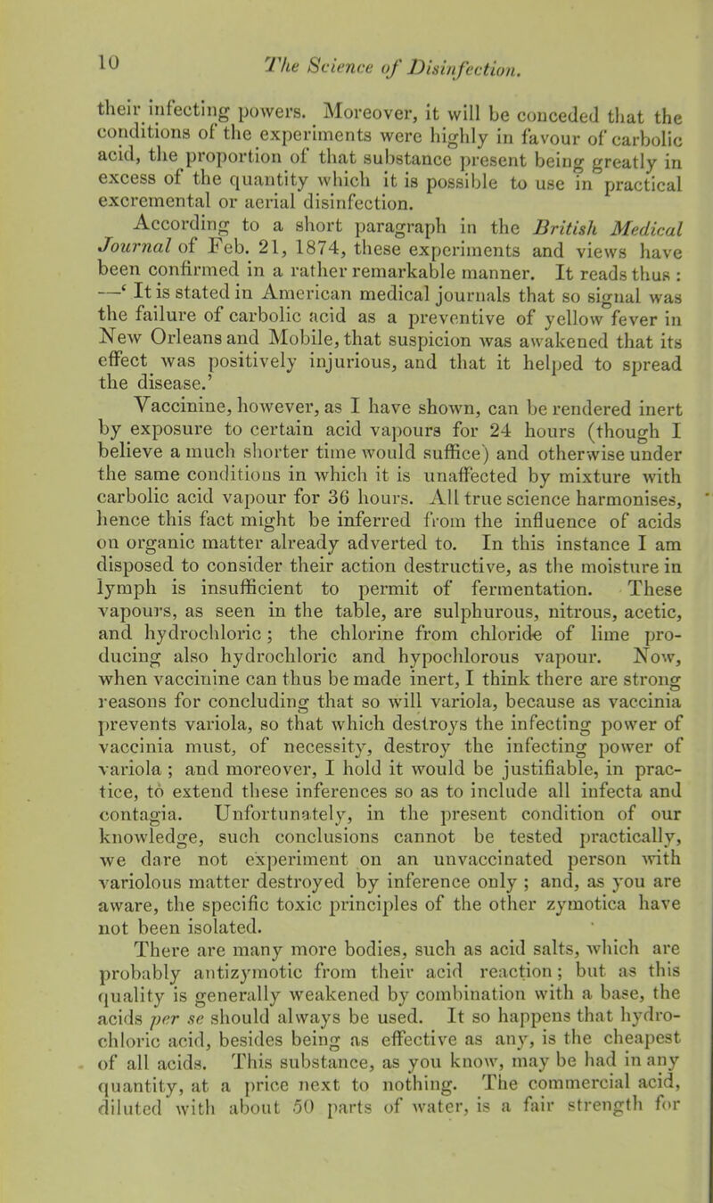 their infecting powers. Moreover, it will be conceded that the conditions of the experiments were highly in favour of carbolic acid, the proportion of that substance present being greatly in excess of the quantity which it is possible to use in practical excremental or aerial disinfection. According to a short paragraph in the British Medical Journal of Feb. 21, 1874, these experiments and views have been confirmed in a rather remarkable manner. It reads thus : —* It is stated in American medical journals that so signal was the failure of carbolic acid as a preventive of yellow fever in New Orleans and Mobile, that suspicion was awakened that its effect ^ was positively injurious, and that it helped to spread the disease.' Vaccinine, however, as I have shown, can be rendered inert by exposure to certain acid vapours for 24 hours (though I believe a much shorter time would suffice) and otherwise under the same conditions in which it is unaffected by mixture with carbolic acid vapour for 36 hours. All true science harmonises, hence this fact might be inferred from the influence of acids on organic matter already adverted to. In this instance I am disposed to consider their action destructive, as the moisture in lymph is insufficient to permit of fermentation. These vapours, as seen in the table, are sulphurous, nitrous, acetic, and hydrochloric; the chlorine from chloride of lime pro- ducing also hydrochloric and hypochlorous vapour. Now, when vaccinine can thus be made inert, I think there are strong reasons for concluding that so will variola, because as vaccinia prevents variola, so that which destroys the infecting power of vaccinia must, of necessity, destroy the infecting power of variola ; and moreover, I hold it would be justifiable, in prac- tice, to extend these inferences so as to include all infecta and contagia. Unfortunately, in the present condition of our knowledge, such conclusions cannot be tested practically, we dare not experiment on an unvaccinated person with variolous matter destroyed by inference only ; and, as you are aware, the specific toxic pi'inciples of the other zymotica have not been isolated. There are many more bodies, such as acid salts, which are probably antizymotic from their acid reaction; but as this quality is generally weakened by combination with a base, the acids per se should always be used. It so happens that hydro- chloric acid, besides being as effective as any, is the cheapest of all acids. This substance, as you know, may be had in any quantity, at a price next to nothing. The commercial acid, diluted with about 50 parts of water, is a fair strength for