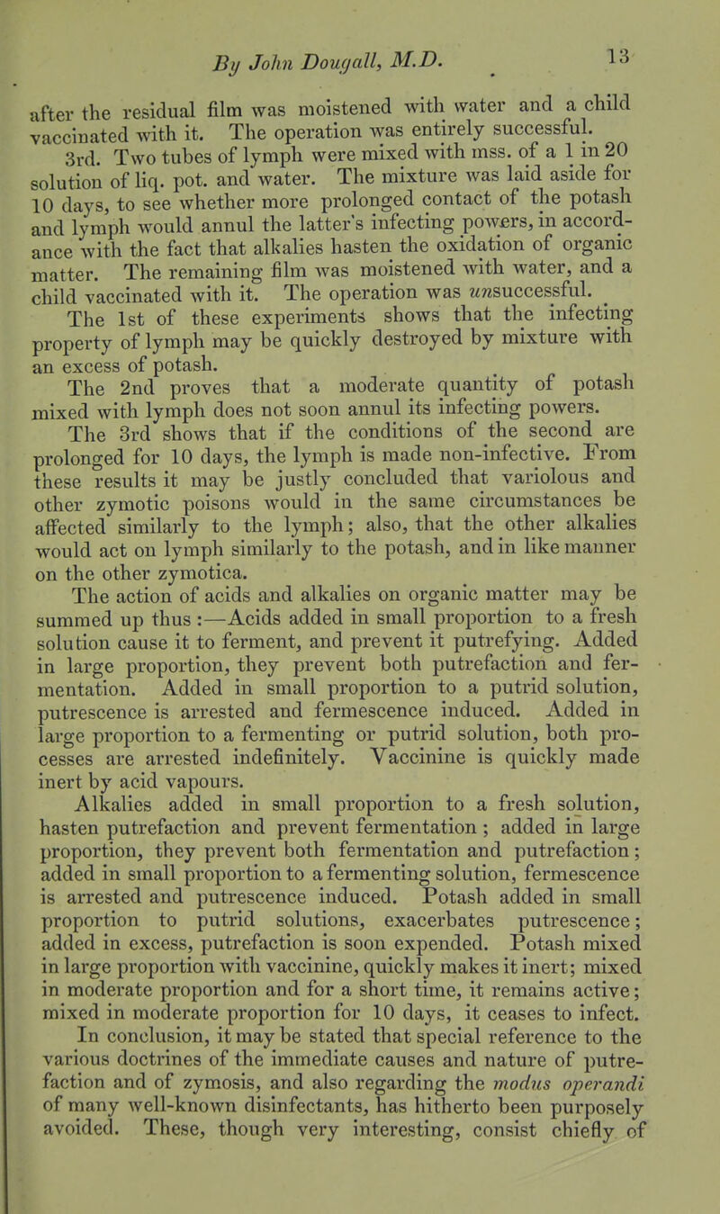 utter the residual film was moistened with water and a child vaccinated with it. The operation was entirely successful. 3rd. Two tubes of lymph were mixed with mss. of a 1 m 20 solution of liq. pot. and water. The mixture was laid aside for 10 days, to see whether more prolonged contact of the potash and lymph would annul the latter's infecting powers, in accord- ance with the fact that alkalies hasten the oxidation of organic matter. The remaining film was moistened with water, and a child vaccinated with it. The operation was wrcsuccessful. The 1st of these experiments shows that the infecting property of lymph may be quickly destroyed by mixture with an excess of potash. The 2nd proves that a moderate quantity of potash mixed with lymph does not soon annul its infecting powers. The 3rd shows that if the conditions of the second are prolonged for 10 days, the lymph is made non-infective. From these results it may be justly concluded that variolous and other zymotic poisons would in the same circumstances be affected similarly to the lymph; also, that the other alkalies would act on lymph similarly to the potash, and in like manner on the other zymotica. The action of acids and alkalies on organic matter may be summed up thus :—Acids added in small proportion to a fresh solution cause it to ferment, and prevent it putrefying. Added in large proportion, they prevent both putrefaction and fer- mentation. Added in small proportion to a putrid solution, putrescence is arrested and fermescence induced. Added in large proportion to a fermenting or putrid solution, both pro- cesses are arrested indefinitely. Vaccinine is quickly made inert by acid vapours. Alkalies added in small proportion to a fresh solution, hasten putrefaction and prevent fermentation ; added in large proportion, they prevent both fermentation and putrefaction; added in small proportion to a fermenting solution, fermescence is arrested and putrescence induced. Potash added in small proportion to putrid solutions, exacerbates putrescence; added in excess, putrefaction is soon expended. Potash mixed in large proportion with vaccinine, quickly makes it inert; mixed in moderate proportion and for a short time, it remains active; mixed in moderate proportion for 10 days, it ceases to infect. In conclusion, it may be stated that special reference to the various doctrines of the immediate causes and nature of putre- faction and of zymosis, and also regarding the modus operandi of many well-known disinfectants, has hitherto been purposely avoided. These, though very interesting, consist chiefly of