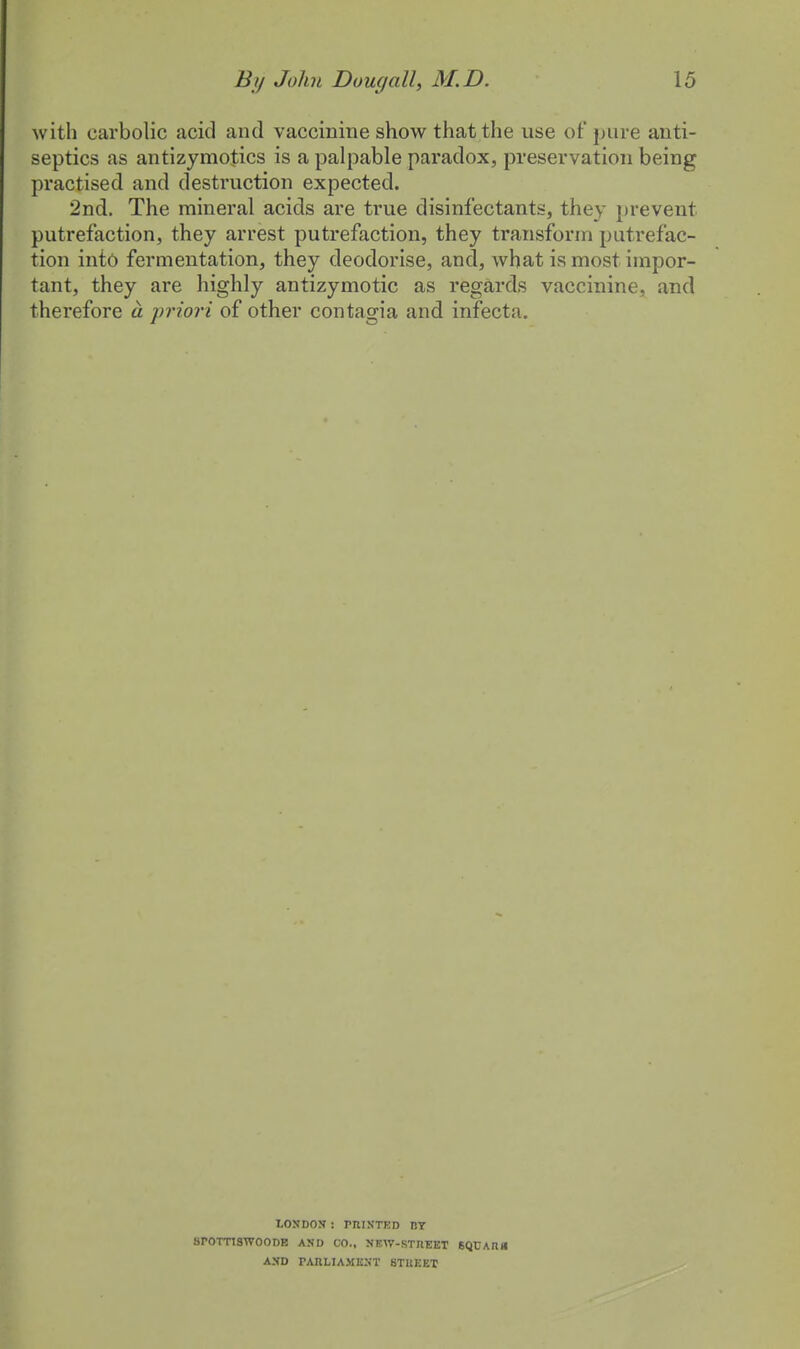 with carbolic acid and vaccinine show that the use of pure anti- septics as antizymotics is a palpable paradox, preservation being practised and destruction expected. 2nd. The mineral acids are true disinfectants, they prevent putrefaction, they arrest putrefaction, they transform putrefac- tion into fermentation, they deodorise, and, what is most impor- tant, they are highly antizymotic as regards vaccinine, and therefore a priori of other contagia and infecta. LONDON : PRINTED BY srornswooDE and co., new-street 6Q,ear« AND PARLIAMENT STREET