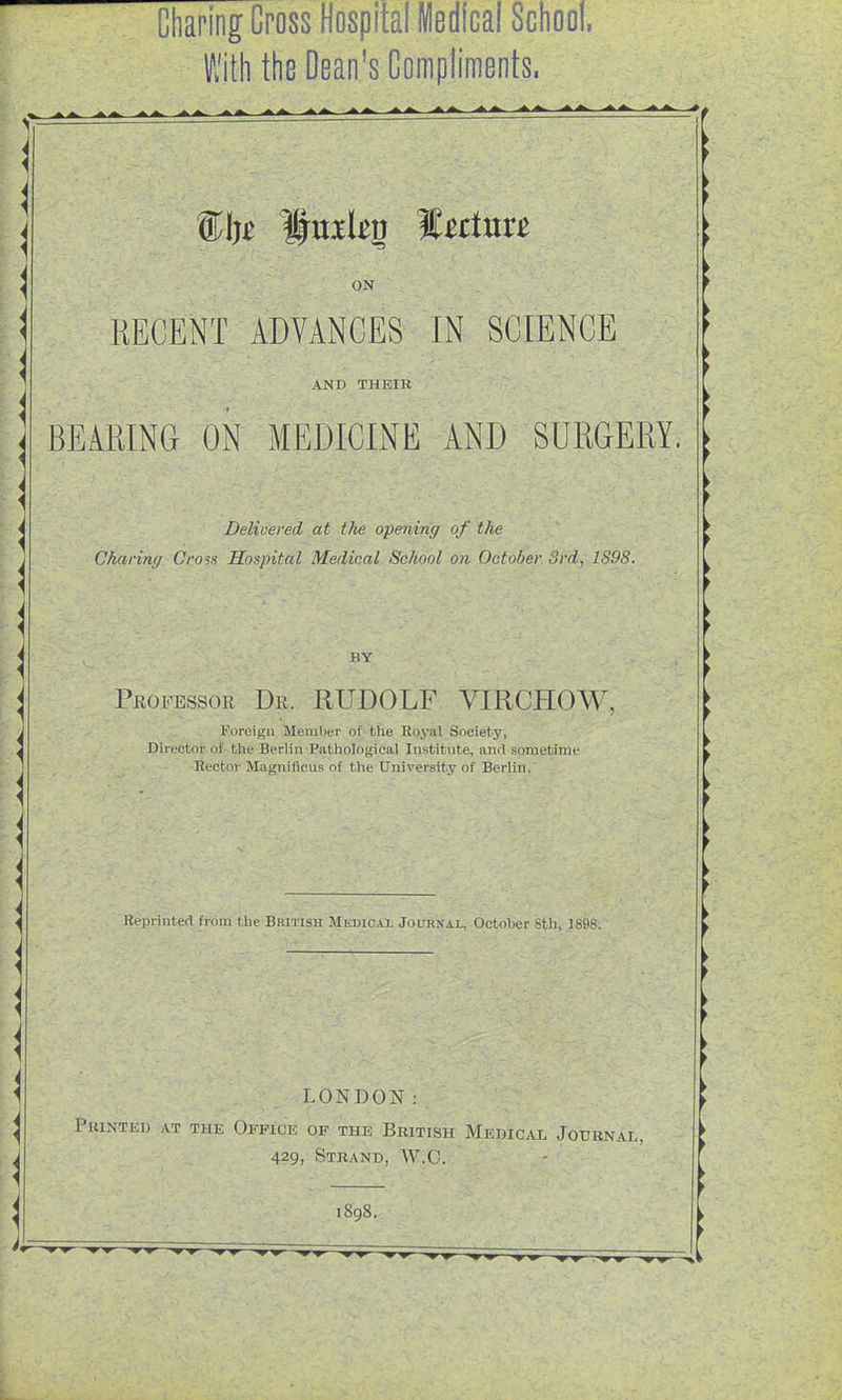 Charing Cross Hospital Medical School. With the Dean's Compliments. ON RECENT ADVANCES IN SCIENCE AND THEIR BEARING ON MEDICINE AND SURGERY. Delivered at tlie opening of the Charing Cross Sospital Medical School on October Srd, 1898. BY Professor Dr. RUDOLF VIRCHOW, ■ .i.. L . Foreign Meniher of the Royal Society, Directoi' of- tlie Berlin Pathological Institute, and sometime Hector Magniiicus of the University of Berlin. Reprinted fi-'om the British Medicai, Journal, October 8th, 1898. LONDON: Pkinted at the Office of the British Medical Journal, 429, Strand, W.C. 1898.