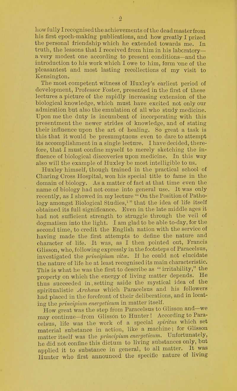 how fully I recognised the achievements of the dead master from his first epoch-making publications, and how greatly I prized the personal friendship which he extended towards me. In truth, the lessons that I received from him in his labcratory— a very modest one according to present conditions—and the introduction to his work which I owe to him, form -one of the pleasantest and most lasting recollections of my visit to Kensington. The most competent witness of Huxley's earliest period of development, Professor Foster, presented in the first of these lectures a picture of the rapidly increasing extension of the biological knowledge, which must have excited not only our admiration but also the emulation of all who study medicine. Upon me the duty is incumbent of incorporating with this presentment the newer strides of knowledge, and of stating their influence upon the art of healing. So great a task is this that it would be presumptuous even to dare to attempt its accomplishment in a single lecture. I have decided, there- fore, that I must confine myself to merely sketching the in- fluence of biological discoveries upon medicine. In this way also will the example of Huxley be most intelligible to us. Huxley himself, though trained in the practical school of Charing Cross Hospital, won his special title to fame in the domain of biology. As a matter of fact at that time even the name of biology had not come into general use. It was only recently, as I showed in my lecture  On the Position of Patho- logy amongst Biological Studies,^ that the idea of life itself obtained its full significance. Even in the late middle ages it had not sufiicient strength to struggle through the veil of dogmatism into the light. I am glad to be able to-day, for the second time, to credit the English nation with the service of having made the first attempts to define the nature and character of life. It was, as I then pointed out, Francis Glisson, who, following expressly in the footsteps of Paracelsus, investigated the principium vita. If he could not elucidate the nature of life he at least recognised its main characteristic. This is what he was the first to describe as  irritability, the property on which the energy of living matter depends. He thus succeeded in.setting aside the mystical idea of the spiritualistic Archceus which Paracelsus and his followers had placed in the forefront of their deliberations, and in locat- ing the principiuvi energeticum in matter itself. How great was the step from Paracelsus to Glisson and—we may continue—from Glisson to Hunter ! According to Para- celsus, life was the work of a special spiritiis which set material substance in action, like a machine; for Glisson matter itself was the princiinum enei-geticicm. Unfortunately, he did not confine this dictum to living substances only, but applied it to substance in general, to all matter. It was Hunter who first announced the specific nature of living