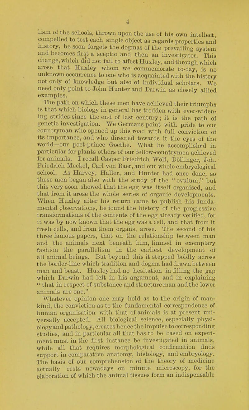 liaiu uf the bdioola, thrown upon the use of his own intellect, compellod to test each single object as regards properties and history, he soon forgets the dogmas of the prevailing system and becomes first a sceptic and then an investigator. This change, which did not fail to affect Huxley, and through which arose that Huxley whom we commemorate to-day, is no unknown occurrence to one who is acquainted with the history not only of knowledge but also of individual scholars. We need only point to John Hunter and Darwin as closely allied examples. The path on which these men have achieved their triumphs is that which biology in general has trodden with ever-widen- ing strides since the end of last century; it is the path of genetic investigation. We Germans point with pride to our countryman who opened up this road with full conviction of its importance, and who directed towards it the eyes of the world—our poet-prince Goethe. What he accomplisliwd in particular for plants others of our fellow-countrymen achieved for animals. I recall Casper Friedrich Wolf, Dollinger, Joh. Priedricli Meckel, Carl von Baer, and our whole embiyological school. As Harvey, Haller, and Hunter had once done, so these men began also with the study of the  ovulum, but this very soon showed that the egg was itself organised, and that from it arose the whole series of organic developments. When Huxley after his return came to publish his funda- mental observations, he found the history of the progressive transformations of the contents of the egg already verified, for it was by now known that the egg was a cell, and that from it fresh cells, and from them organs, arose. The second of his three famous papers, that on the relationship between man and the animals next beneath him, limned in exemplary fashion the parallelism in the earliest development of all animal beings. But beyond this it stepped boldly across the border-line which tradition and dogma had drawn between man and beast. Huxley had no hesitation infilling the gap which Darwin had left in his argument, and in explaining  that in respect of substance and structure man and the lower animals are one. Whatever opinion one may hold as to the origin of man- kind, the conviction as to the fundamental correspondence of human organisation with that of animals is at present uni- versally accepted. All biological science, especially physi- ology and pathology, creates hence the impulse to corresponding studies, and in particular all that has to be based on experi- ment must in the first instance be investigated in animals, while all that requires morphological confirmation finds support in comparative anatomy, histology, and embryology. Tlie basis of our comprehension of the tlieory of medicine actually rests nowadays on minute microscopy, for the elaboration of which the animal tissues form an indispensable