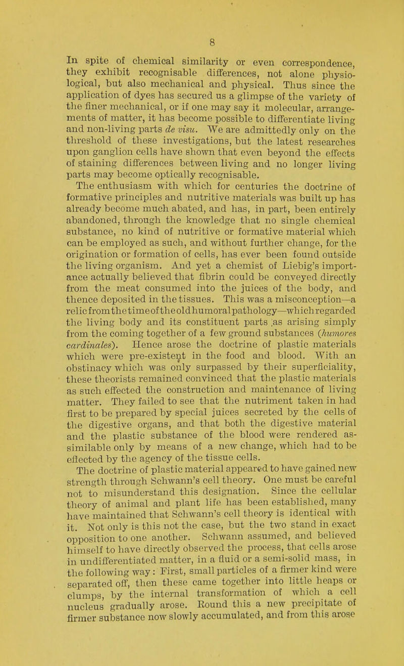 In spite of chemical similarity or even con-espondence, they exhibit recognisable diflferences, not alone physio- logical, but also mechanical and physical. Thus since the application of dyes has secured us a glimpse of the variety of the finer mechanical, or if one may say it molecular, an-ange- ments of matter, it has become possible to differentiate living and non-living parts de vim. We are admittedly only on the threshold of these investigations, but the latest researches upon ganglion cells have shown that even beyond tlie effects of staining differences between living and no longer living parts may become optically recognisable. The enthusiasm with which for centuries the doctrine of formative principles and nutritive materials was built up has already become much abated, and has, in part, been entirely abandoned, through the knowledge that no single chemical substance, no kind of nutritive or formative material which can be employed as such, and without further change, for the origination or formation of cells, has ever been found outside the living organism. And yet a chemist of Liebig's import- ance actually believed that fibrin could be conveyed dii-ectly from the meat consumed into the juices of the body, and thence deposited in the tissues. This was a misconception—a relic from the time of the old humoral pathology—wh ich regarded the living body and its constituent parts as arising simply from the coming together of a few ground substances {humores cardinales). Hence arose the doctrine of plastic materials which were pre-existeyt in the food and blood. With an obstinacy which was only surpassed by their superficiality, these theorists remained convinced that the plastic materials as such effected the construction and maintenance of living matter. They failed to see that the nutriment taken in had first to be prepared by special juices secreted by the cells of the digestive organs, and that both the digestive material and the plastic substance of the blood were rendered as- similable only by means of a new change, which had to be effected by the agency of the tissue cells. The doctrine of plastic material appeared to have gained new strength through Schwann's cell theory. One must be careful not to misunderstand this designation. Since the cellular theory of animal and plant life has been established, many have maintained that Schwann's cell theory is identical with it. Not only is this not the case, but the two stand in exact opposition to one another. Schwann assumed, and believed himself to have directly observed the process, that cells arose in undifferentiated matter, in a fluid or a semi-solid mass, in the following way: First, small particles of a firmer kind were separated off, then these came togetlier into little heaps or clumps, by the internal transformation of which a cell nucleus gradually arose. Eound this a new precipitate of firmer substance now slowly accumulated, and from this arose