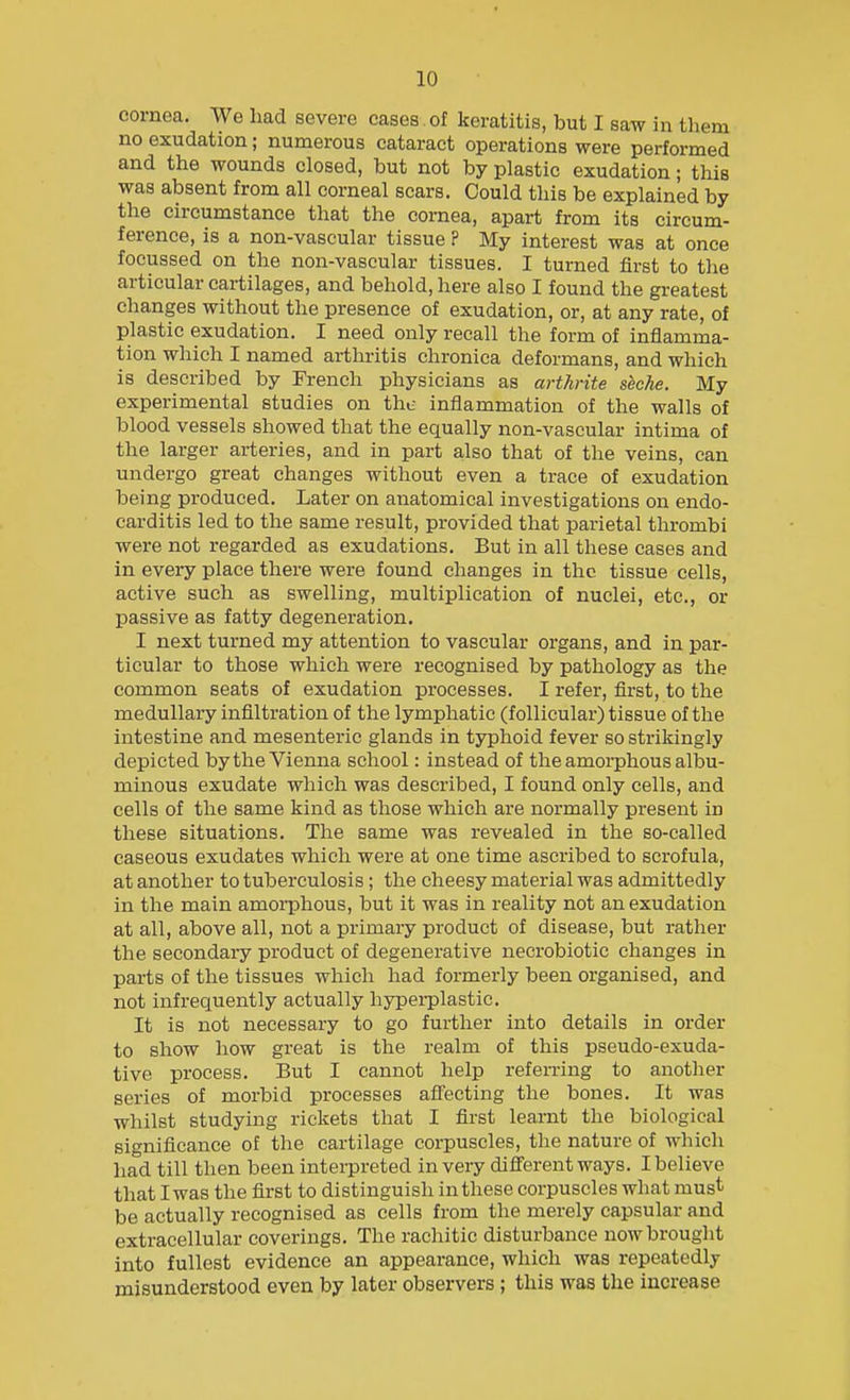 cornea. We had severe cases of keratitis, but I saw in them no exudation; numerous cataract operations were performed and the wounds closed, but not by plastic exudation; this was absent from all corneal scars. Could this be explained by the circumstance that the cornea, apart from its circum- ference, is a non-vascular tissue ? My interest was at once focussed on the non-vascular tissues. I turned first to the articular cartilages, and behold, here also I found the greatest changes without the presence of exudation, or, at any rate, of plastic exudation. I need only recall the form of inflamma- tion which I named arthritis chronica deformans, and which is described by French physicians as arthrite shche. My experimental studies on the inflammation of the walls of blood vessels showed that the equally non-vascular intima of the larger arteries, and in part also that of the veins, can undergo great changes without even a trace of exudation being produced. Later on anatomical investigations on endo- carditis led to the same result, provided that parietal thrombi were not regarded as exudations. But in all these cases and in every place there were found changes in the tissue cells, active such as swelling, multiplication of nuclei, etc., or passive as fatty degeneration. I next turned my attention to vascular organs, and in par- ticular to those which were recognised by pathology as the common seats of exudation processes. I refer, flrst, to the medullary infiltration of the lymphatic (follicular) tissue of the intestine and mesenteric glands in typhoid fever so strikingly depicted by the Vienna school: instead of the amorphous albu- minous exudate which was described, I found only cells, and cells of the same kind as those which are normally present in these situations. The same was revealed in the so-called caseous exudates which were at one time ascribed to scrofula, at another to tuberculosis; the cheesy material was admittedly in the main amorphous, but it was in reality not an exudation at all, above all, not a primary product of disease, but rather the secondary product of degenerative necrobiotic changes in parts of the tissues which had formerly been organised, and not infrequently actually hj^pei-plastic. It is not necessary to go further into details in order to show how great is the realm of this pseudo-exuda- tive process. But I cannot help referring to another series of morbid processes afl'ecting the bones. It was whilst studying rickets that I first learnt the biological significance of the cartilage corpuscles, the nature of which had till then been interpreted in very die'erent ways. I believe that I was the first to distinguish in these corpuscles what must be actually recognised as cells from the merely capsular and extracellular coverings. The rachitic disturbance now brought into fullest evidence an appearance, which was repeatedly misunderstood even by later observers ; this was the increase