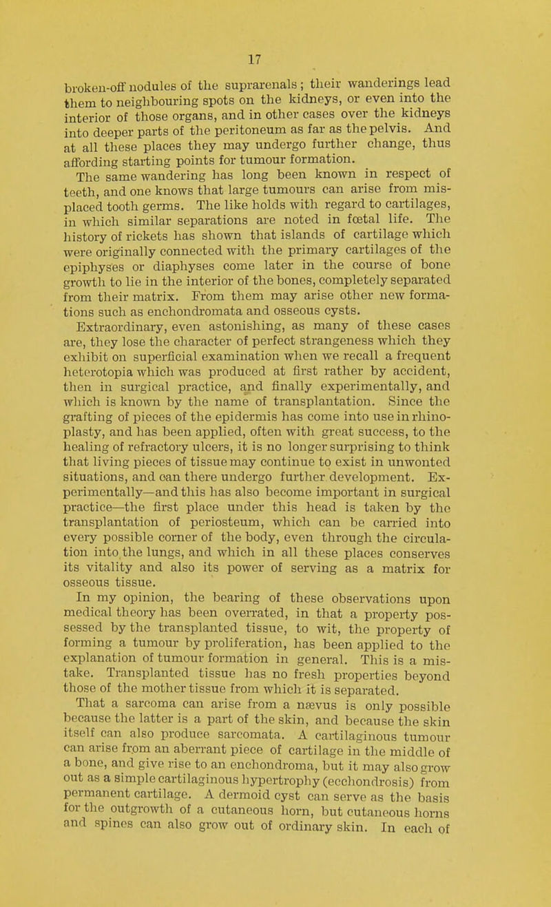 broken-off nodules of the suprarenals; their wanderings lead them to neighbouring spots on the kidneys, or even into the interior of those organs, and in other cases over the kidneys into deeper parts of the peritoneum as far as the pelvis. And at all these places they may undergo further change, thus affording starting points for tumour formation. The same wandering has long been known in respect of teeth, and one knows that large tumours can arise from mis- placed tooth germs. The like holds with regard to cartilages, in which similar separations are noted in foetal life. The liistory of rickets has shown that islands of cartilage which were originally connected with the primary cartilages of the epiphyses or diaphyses come later in the course of bone growth to lie in the interior of the bones, completely separated from their matrix. From them may arise other new forma- tions such as enchondromata and osseous cysts. Extraordinaiy, even astonishing, as many of these cases are, they lose the character of perfect strangeness which they exhibit on superficial examination when we recall a frequent heterotopia which was produced at first rather by accident, then in surgical practice, and finally experimentally, and which is known by the name of transplantation. Since the grafting of pieces of the epidermis has come into use in rhino- plasty, and has been applied, often with great success, to the healing of I'efractory ulcers, it is no longer surprising to think that living pieces of tissue may continue to exist in unwonted situations, and oan there undergo further development. Ex- perimentally—and this has also become important in surgical practice—the first place under this head is taken by the transplantation of periosteum, which can be carried into every possible corner of the body, even through the circula- tion into.the lungs, and which in all these places conserves its vitality and also its power of serving as a matrix for osseous tissue. In my opinion, the bearing of these observations upon medical theory has been overrated, in that a property pos- sessed by the transplanted tissue, to wit, the property of forming a tumour by proliferation, has been applied to the explanation of tumour formation in general. This is a mis- take. Transplanted tissue has no fresh properties beyond those of the mother tissue from which it is separated. That a sarcoma can arise from a naevus is only possible because the latter is a part of the skin, and because the skin itself can also produce sarcomata. A cartilaginous tumour can arise from an aberrant piece of cartilage in the middle of a bone, and give rise to an enchondroma, but it may also grow out as a simple cartilaginous hypertrophy (ecchondrosis) from permanent cartilage. A dermoid cyst can serve as the basis for the outgrowth of a cutaneous horn, but cutaneous horns and spines can also grow out of ordinary skin. In each of