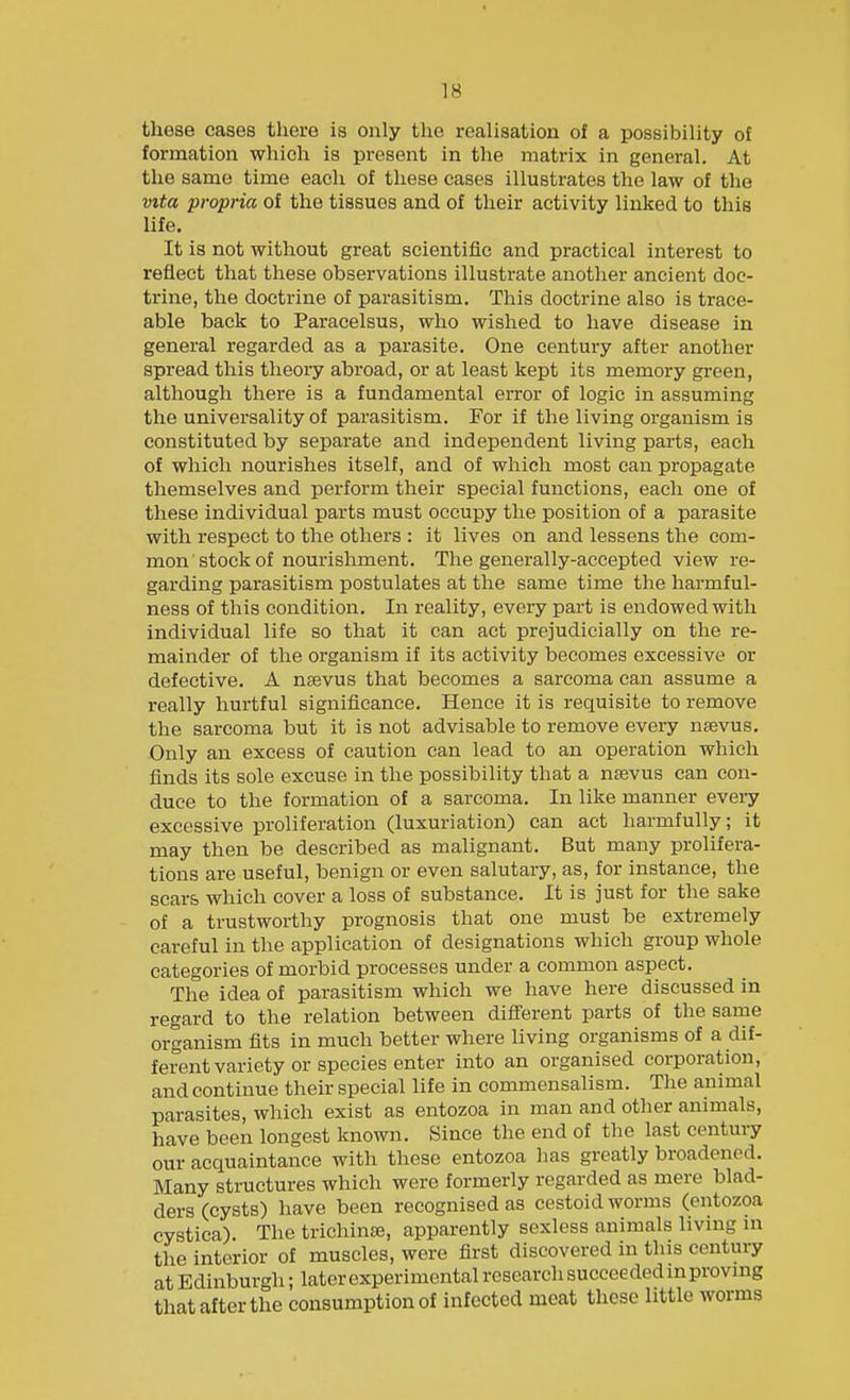 these cases there is only the realisation of a possibility of formation which is present in the matrix in general. At the same time each of these cases illustrates the law of the vita propria of the tissues and of their activity linked to this life. It is not without great scientific and practical interest to reflect that these observations illustrate another ancient doc- trine, the doctrine of parasitism. This doctrine also is trace- able back to Paracelsus, who wished to have disease in general regarded as a parasite. One century after another spread this theory abroad, or at least kept its memory green, although there is a fundamental error of logic in assuming the universality of parasitism. For if the living organism is constituted by separate and independent living parts, each of which nourishes itself, and of which most can propagate themselves and perform their special functions, each one of these individual parts must occupy the position of a parasite with respect to the others : it lives on and lessens the com- mon stock of nourishment. The generally-accepted view re- garding parasitism postulates at the same time the harmful- ness of this condition. In reality, every part is endowed with individual life so that it can act prejudicially on the re- mainder of the organism if its activity becomes excessive or defective. A nsevus that becomes a sarcoma can assume a really hurtful significance. Hence it is requisite to remove the sarcoma but it is not advisable to remove every n^vus. Only an excess of caution can lead to an operation which finds its sole excuse in the possibility that a nsevus can con- duce to the formation of a sarcoma. In like manner every excessive proliferation (luxuriation) can act harmfully; it may then be described as malignant. But many prolifera- tions are useful, benign or even salutary, as, for instance, the scars which cover a loss of substance. It is just for the sake of a trustworthy prognosis that one must be extremely careful in the application of designations which group whole categories of morbid processes under a common aspect. The idea of parasitism which we have here discussed in regard to the relation between difi'erent parts of the same organism fits in much better where living organisms of a dif- ferent variety or species enter into an organised corporation, and continue their special life in commensalism. The animal parasites, which exist as entozoa in man and other animals, have been longest known. Since the end of the last century our acquaintance with these entozoa has greatly broadened. Many structures which were formerly regarded as mere blad- ders (cysts) have been recognised as cestoid worms (entozoa cystica). The trichinae, apparently sexless animals living in the interior of muscles, were first discovered in this century at Edinburgh; later experimental research succeeded in proving that after the consumption of infected meat these little worms