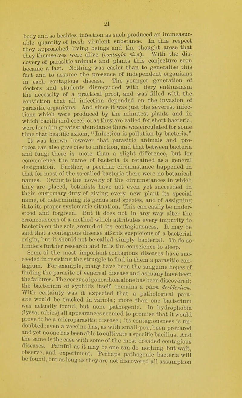 body and so besides infection as such produced an immeasur- able quantity of fresh virulent substance. In this respect they approached living beings and the thought arose that they themselves were alive {contagia viva). With the dis- covery of parasitic animals and plants this conjecture soon became a fact. Nothing was easier than to generalise this fact and to assume the presence of independent organisms in each contagious disease. The younger generation of doctors and students disregarded with fiery enthusiasm the necessity of a practical proof, and was' filled with the conviction that all infection depended on the invasion of parasitic organisms. And since it was just the severest infec- tions which were produced by the minutest plants and in which bacilli and cocci, or as they are called for short bacteria, were found in greatest abundance there was circulated for some time that beatific axiom, Infection is pollution by bacteria. It was known however that parasitic animals and pro- tozoa can also give rise to infection, and that between bacteria and fungi there is more than a slight difference, but for convenience the name of bacteria is retained as a general designation. Further, a peculiar circumstance happened in that for most of the so-called bacteria there were no botanical names. Owing to the novelty of the circumstances in which they are placed, botanists have not even yet succeeded in their customary duty of giving every new plant its special name, of determining its genus and species, and of assigning it to its proper systematic situation. This can easily be under- stood and forgiven. But it does not in any way alter the erroneousness of a method which attributes every impurity to bacteria on the sole ground of its contagiousness. It may be said that a contagious disease affords suspicions of a bacterial origin, but it should not be called simply bacterial. To do so hinders further research and lulls the conscience to sleep. Some of the most important contagious diseases have suc- ceeded in resisting the struggle to find in them a parasitic con- tagium. For example, many have been the sanguine hopes of finding the parasite of venereal disease and as many have been the failures. The coccus of gonorrhoea alone has been discovered; the bacterium of syphilis itself remains a piwn desiderium. With certainty was it expected that a pathological para- site would be tracked in variola; more than one bacterium was actually found, but none pathogenic. In hydrophobia (lyssa, rabies) all appearances seemed to promise tliat it would prove to be a microparasitic disease ; its contagiousness is un- doubted; even a vaccine has, as with small-pox, been prepared and yet no one has been able to cultivate a specific bacillus. And the same is the case with some of the most dreaded contagious diseases. Painful as it may be one can do nothing but wait, observe and cKperimcnt. Perhaps pathogenic bacteria will be found, but as long as they are not discovered all assumption