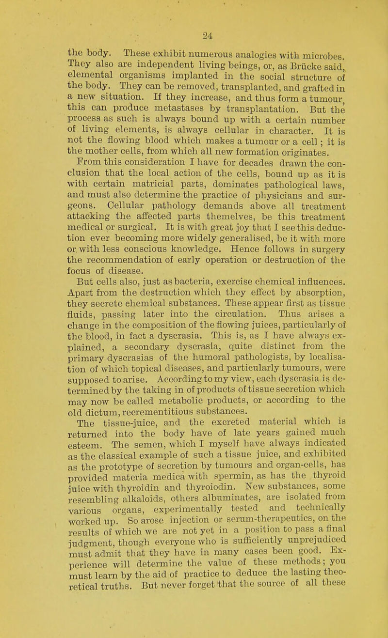 the body. These exhibit numerous analogies with microbes. They also are independent living beings, or, as Brucke said', elemental organisms implanted in the social structure of the body. They can be removed, transplanted, and grafted in a new situation. If they increase, and thus form a tumour this can produce metastases by transplantation. But the process as such is always bound up with a certain number of living elements, is always cellular in character. It is not the flowing blood which makes a tumour or a cell ; it is the mother cells, from which all new formation originates. From this consideration I have for decades drawn the con- clusion that the local action of the cells, bound up as it is with certain matricial parts, dominates pathological laws, and must also determine the practice of physicians and sur- geons. Cellular pathology demands above all treatment attacking the affected parts themelves, be this treatment medical or surgical. It is with great joy that I see this deduc- tion ever becoming more widely generalised, be it with more or with less conscious knowledge. Hence follows in surgery the recommendation of early operation or destruction of the focus of disease. But cells also, just as bacteria, exercise chemical influences. Apart from the destruction which they efl'ect by absorption, they secrete chemical substances. These appear flrst as tissue fluids, passing later into the circulation. Thus arises a change in the composition of the flowing juices, particularly of the blood, in fact a dyscrasia. This is, as I have always ex- plained, a secondary dyscrasia, quite distinct from the primary dyscrasias of the humoral pathologists, by localisa- tion of which topical diseases, and particularly tumours, were supposed to arise. According to my view, each dyscrasia is de- termined by the taking in of products of tissue secretion which may now be called metabolic products, or according to the old dictum, recrementitious substances. The tissue-juice, and the excreted material which is returned into the body have of late years gained much esteem. The semen, which I myself have always indicated as the classical example of such a tissue juice, and exhibited as the prototype of secretion by tumours and organ-cells, has provided materia medica with spermin, as has the thyroid juice with thyroidin and thyroiodin. New substances, some resembling alkaloids, others albuminates, are isolated from various organs, experimentally tested and technically worked up. So arose injection or serum-therapeutics, on the results of which we are not yet in a position to pass a final judgment, though everyone who is sufliciently unprejudiced must admit that they have in many cases been good. Ex- perience will determine the value of these methods; you must learn by the aid of practice to deduce the lasting theo- retical truths. But never forget that the source of all these