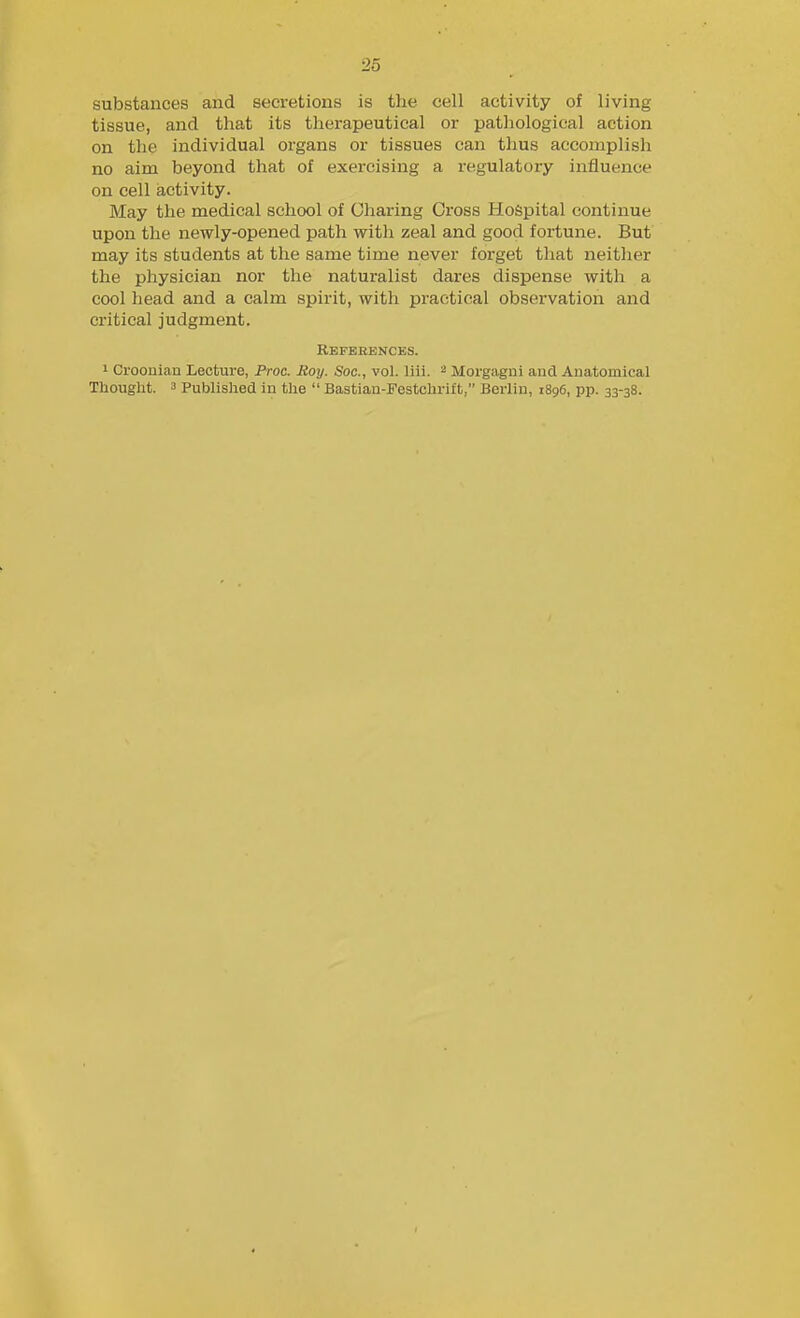substances and secretions is tlie cell activity of living tissue, and that its therapeutical or pathological action on the individual organs or tissues can thus accomplish no aim beyond that of exercising a regulatory influence on cell activity. May the medical school of Charing Cross Hospital continue upon the newly-opened path with zeal and good fortune. But may its students at the same time never forget that neither the physician nor the naturalist dares dispense with a cool head and a calm spirit, with practical observation and critical judgment. Rbfehbnces. 1 Croouian Lecture, Proc. Hoy. Soc, vol. liii. Morgagni and Anatomical Thought. 3 Published in the  Bastian-Festchrift, Berlin, 1896, pp. 33-38.