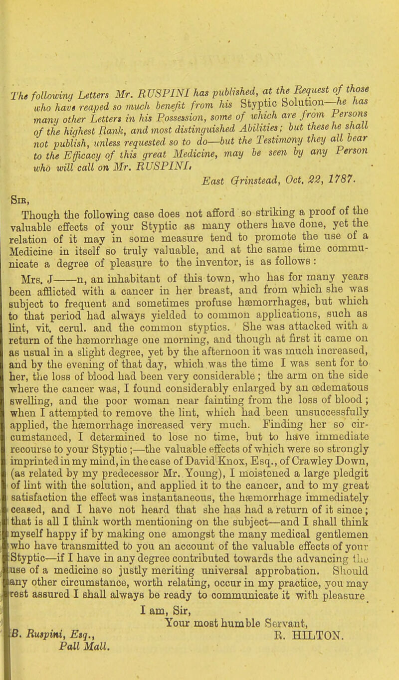 of the highest Rank, and most distinguished Abilities ; but tliese not publish, unless requested so to do—but the Testimony they to the Efficacy of this great Medicine, may be seen by any who will call on Mr. RUSPINL East Grinstead, Oct. 22, 1787. Sib, Though the following case does not afford bo striking a proof of the valuable effects of your Styptic as many others have done, yet the relation of it may in some measure tend to promote the use of a Medicme in itself so truly valuable, and at the same time commu- nicate a degree of pleasure to the inventor, is as follows: Mrs. J n, an inhabitant of this town, who has for many years been afflicted with a cancer in her breast, and from which she was subject to frequent and sometimes profuse hsemorrhages, but which 10 that period had always yielded to common applications, such as int, vit. cerul. and the common styptics. She was attacked with a return of the haemorrhage one morning, and though at first it came on as usual in a slight degree, yet by the afternoon it was much increased, and by the evening of that day, which was the time I was sent for to her, the loss of blood had been very considerable ; the arm on the side where the cancer was, I found considerably enlarged by an oedematous Bwelling, and the poor woman near fainting from the loss of blood; when I attempted to remove the hnt, which had been unsuccessfully applied, the haemorrhage increased very much. Finding her so cir- cumstanced, I determined to lose no time, but to have immediate recourse to your Styptic;—the valuable effects of which were so strongly imprintedinmy mind, in the case of David Knox, Esq.,of Crawley Down, (as related by my predecessor Mr. Young), I moistened a large pledgit of hat with the solution, and apphed it to the cancer, and to my great satisfaction the effect was instantaneous, the haemorrhage immediately I ceased, and I have not heard that she has had a return of it since; I that is all I think worth mentioning on the subject—and I shall think ! myself happy if by making one amongst the many medical gentlemen who have transmitted to you an account of the valuable effects of your Styptic—if I have in any degree contributed towards the advancing the use of a medicine so justly meriting universal approbation. Sliould any other circumstance, worth relating, occur in my practice, you may rest assured I shall always be ready to communicate it with pleasure B. Ruspini, Esq., Pall Mall. I am, Sir, Your most humble Servant, R. HILTON.