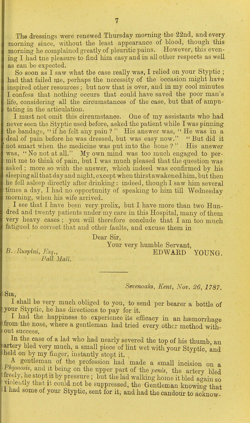 The dressings were renewed Thursday morning the 22nd, and every morning since, without the least appearance of blood, though this morning he complained greatly of pleuritic pains. However, this even- ing I had tne pleasure to find him easy and in all other respects as well as can be expected. So soon as I saw what the case really was, I relied on your Styptic ; had that failed me, perhaps the necessity of the occasion might have inspu-ed other resources ; but now that is over, and iu my cool minutes I confess that nothing occurs that could have saved the poor man's life, considering all the circumstances of the case, but that of ampu- tating in the articulation. I must not omit this circumstance. One of my assistants who had never seen the Styptic used before, asked the patient while I was pinning the bandage,  if he felt aiiy pain ?  His answer was,  He was in a deal of pain before he was dressed, but was easy now.  But did it not smart when the medicine was put into the bone ?  His answer was,  No not at all. My own mind was too much engaged to per- mit me to think of pain, but I was much pleased that the question was asked ; more so with the answer, which indeed was confirmed by his sleeping all that day and night, except when thirst awakened him, but then he fell asleep directly after drinking: indeed, though I saw him several times a day, I had no opportunity of speaking to him till Wednesday morning, when his wife arrived. I see that I have been very prolix, but I have more than two Hun- dred and twenty patients under my care in this Hospital, many of them very heavy cases ; you wUl therefore conclude that I am too much fatigued to correct that and other faults, and excuse them in Dear Sir, Your very humble Servant, B. Ruspijii, Esq., EDWAED YOUNG. Pall Mall. Severioaks, Kent, Nov. 26, 1787. SiK, I shall be very much obliged to you, to send per bearer a bottle of your Styptic, he has directions to pay for it. I had the happiness to experience its efficacy in an hemorrhage n-orn the nose, where a gentleman had tried every other metl^od with- out success. In the case of a lad who had nearly severed the top of his thumb an lartery bled very much, a small piece of lint wet with your Styptic and held on by my finger, instantly stopt it. A gentleman of the profession had made a smaU incision on a Fhymosis, and it bemg on the upper part of the penis, the artery bled h:eely, he stopt it by pressure ; but the lad walking home it bled again so vioJeutly that It could not be suppressed, the Gentleman knowing that 1 had some of your Styptic, sent for it, and had the candour to acknow-