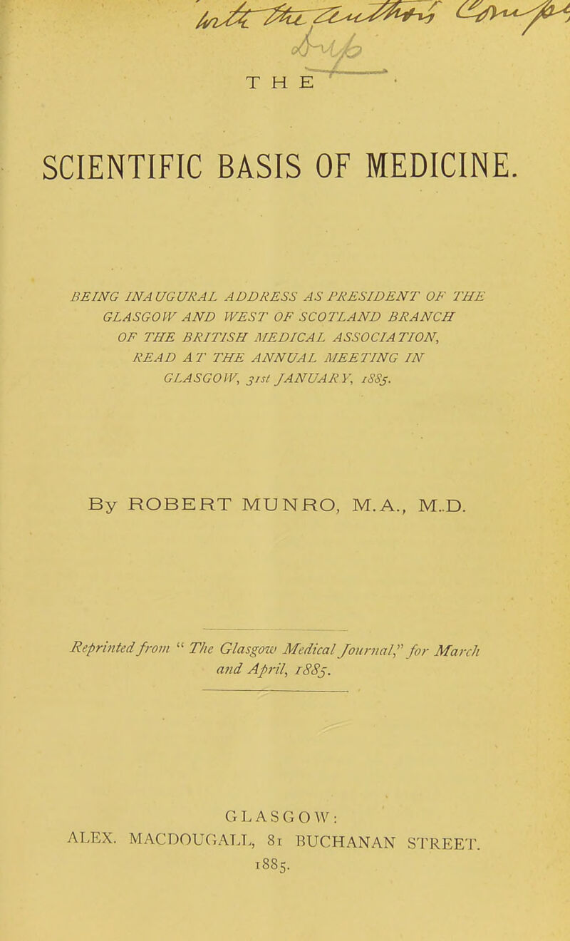 SCIENTIFIC BASIS OF MEDICINE. BEING INAUGURAL ADDRESS AS PRESIDENT OF THE GLASGOW AND WEST OF SCOTLAND BRANCH OF THE BRITISH MEDICAL ASSOCIA TION, READ AT THE ANNUAL MEETING IN GLASGOW, 31 si JANUARY, iSSj. By ROBERT MUNRO, M.A., M..D. Reprinted from  The Glasgow Medical/on ma/, for March and April, iSSj. THE GLASGOW: ALEX. MACDOUGALL, 8i BUCHANAN STREET. 1885.