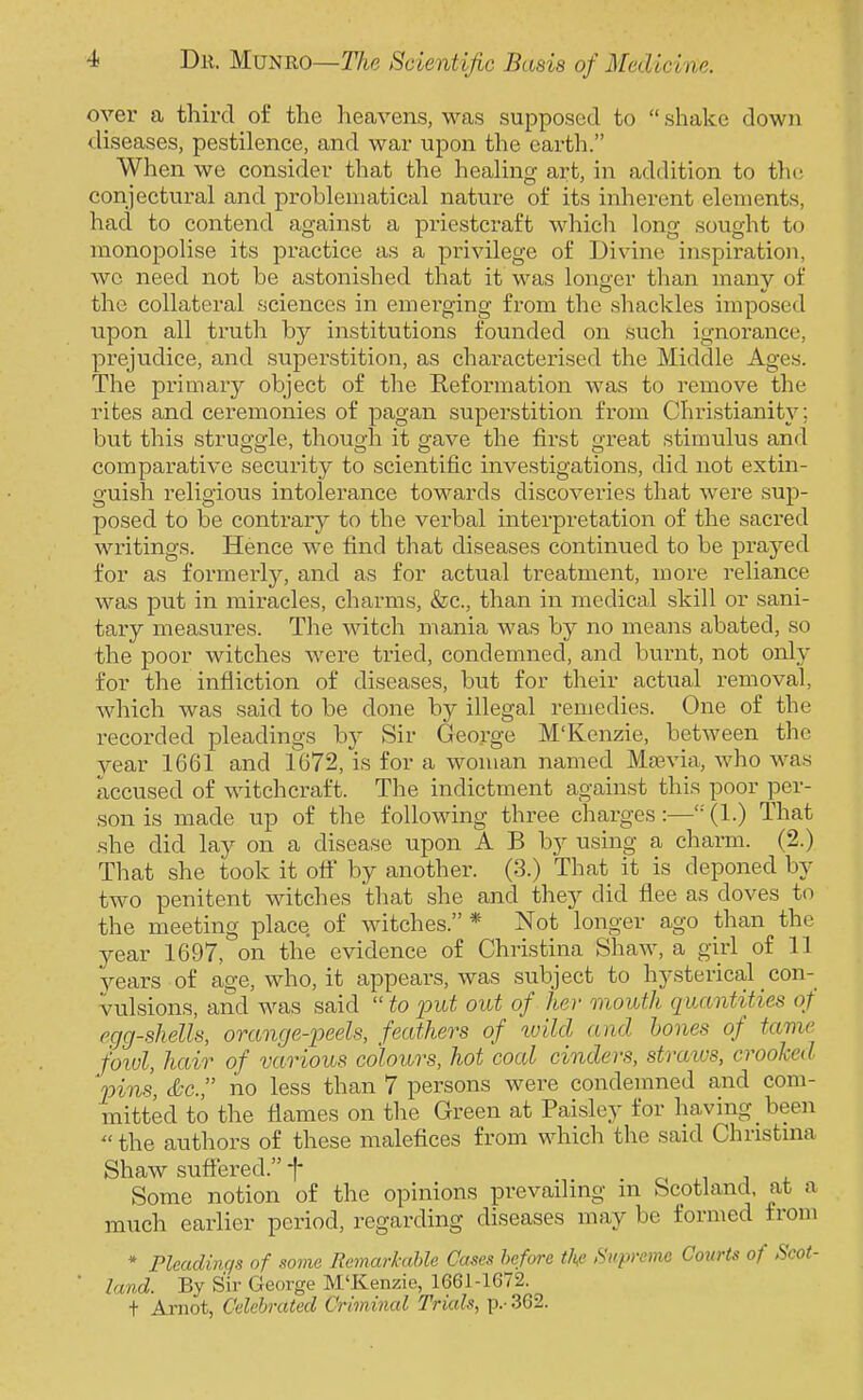 over a third of the heavens, was supposed to  shake down diseases, pestilence, and war upon the earth. When we consider that the heaHng art, in addition to the conjectviral and problematical nature of its inherent elements, had to contend against a priestcraft which long sought to monopolise its practice as a privilege of Divine inspiration, wc need not be astonished that it was longer than many of the collateral sciences in emerging from the shackles imposed upon all truth by institutions founded on such ignorance, prejudice, and superstition, as characterised the Middle Ages. The primary object of the Reformation was to remove the rites and ceremonies of pagan superstition from Christianit}', but this struggle, though it gave the first great stimulus and comparative security to scientific investigations, did not extin- guish religious intolerance towards discoveries that were sup- posed to be contrary to the verbal interpretation of the sacred writings. Hence we find that diseases continued to be prayed for as formerly, and as for actual treatment, more reliance was put in miracles, charms, &c., than in medical skill or sani- tary measures. The witch mania was by no means abated, so the poor witches were tried, condemned, and burnt, not only for the infliction of diseases, but for their actual removal, which was said to be done by illegal remedies. One of the recorded pleadings by Sir George M'Kenzie, between the year 1661 and 1672, is for a woman named Mtevia, who wan accused of witchcraft. The indictment against this poor per- son is made up of the following three charges:—'•' (1.) That she did lay on a disease upon A B by using a charm. (2.) That she took it ofi by another. (3.) That it is deponed by two penitent witches that she and they did flee as doves to the meeting place of witches. * Not longer ago than the year 1697, on the evidence of Christina Shaw, years of age, who, it appears, was subject to hysterical _con- vulsions, and was said  to put out of her mouth qvxtntities of egg-shells, orange-peels, feathers of ivild and hones of tame f'oiul, hair of various colours, hot coed cinders, stratus, crooked 'pins, &c no less than 7 persons were condemned and com- mitted to the flames on the Green at Paisley for having been  the authors of these malefices from which the said Christina Shaw sufiered. f Some notion of the opinions prevailing m Scotland, at a much earlier period, regarding diseases may be formed from * Pleadinqs of some Remarhihle Cases before the Supreme Covrts of Scot- ' land. By Sir George M'Kenzie, 1661-1672. t Arnot, Celebrated Criminal Trials, p.- 362.