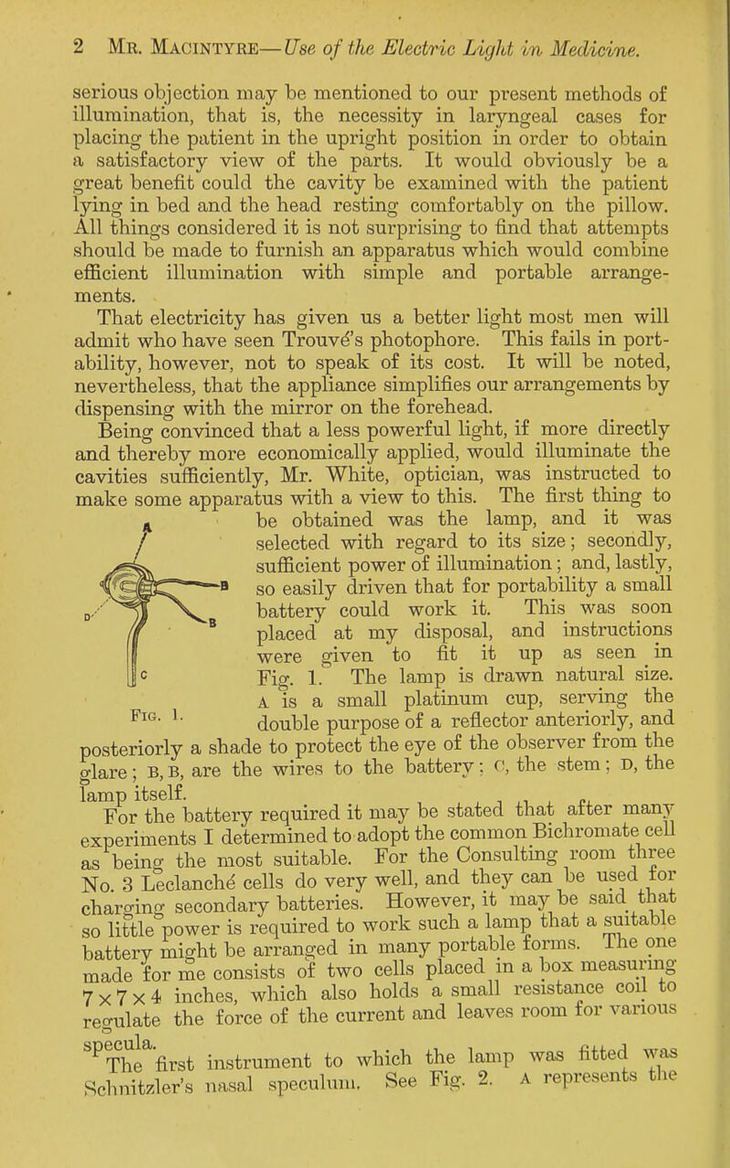 serious objection may be mentioned to our present methods of illumination, that is, the necessity in laryngeal cases for placing the patient in the upright position in order to obtain a satisfactory view of the parts. It would obviously be a great benefit could the cavity be examined with the patient lying in bed and the head resting comfortably on the pillow. All things considered it is not surprising to find that attempts should be made to furnish an apparatus which would combine efficient illumination with simple and portable arrange- ments. That electricity has given us a better light most men will admit who have seen Trouves photophore. This fails in port- ability, however, not to speak of its cost. It will be noted, nevertheless, that the appliance simplifies our arrangements by dispensing with the mirror on the forehead. Being convinced that a less powerful light, if more directly and thereby more economically applied, would illuminate the cavities sufficiently, Mr. White, optician, was instructed to make some apparatus with a view to this. The first thing to be obtained was the lamp, and it was selected with regard to its size; secondly, sufficient power of illumination; and, lastly, so easily driven that for portability a small battery could work it. This was soon placed at my disposal, and instructions were given to fit it up as seen in Fig. 1. The lamp is drawn natural size. A is a small platinum cup, serving the FlG L double purpose of a reflector anteriorly, and posteriorly a shade to protect the eye of the observer from the glare; B,B, are the wires to the battery: C, the stem; D, the lamp itself. For the battery required it may be stated that after many experiments I determined to adopt the common Bichromate cell as being the most suitable. For the Consulting room three No 3 Leclanche cells do very well, and they can be used tor charging secondary batteries. However.it may be said that so little power is required to work such a lamp that a suitable batterv might be arranged in many portable forms. Ihe one made for me consists of two cells placed in a box measuring 7x7x4 inches, which also holds a small resistance coil to reffulate the force of the current and leaves room for various s ^Th^'first instrument to which the lamp was fitted was Schnitzler's nasal speculum. See Fig. 2. A represents the