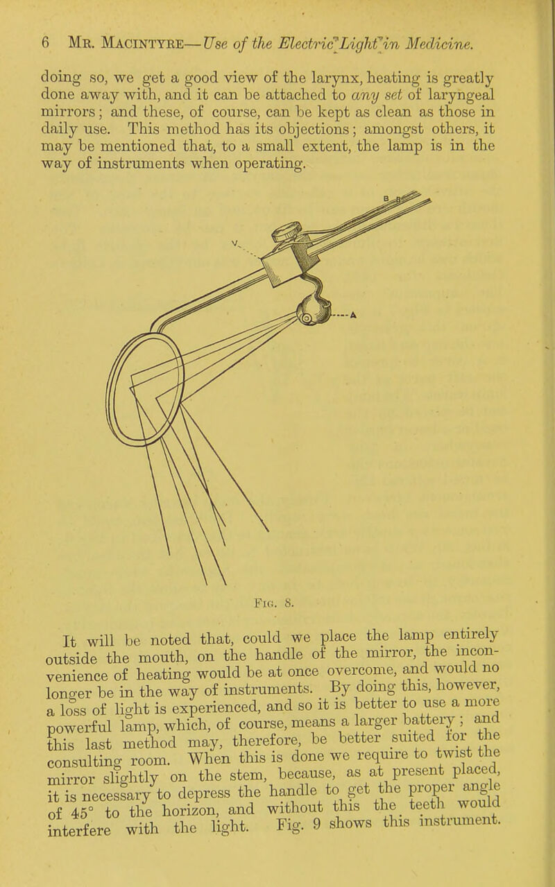 doing so, we get a good view of the larynx, heating is greatly done away with, and it can be attached to any set of laryngeal mirrors; and these, of course, can be kept as clean as those in daily use. This method has its objections; amongst others, it may be mentioned that, to a small extent, the lamp is in the way of instruments when operating. Fig. 8. It will be noted that, could we place the lamp entirely outside the mouth, on the handle of the mirror, the incon- venience of heating would be at once overcome, and would no longer be in the way of instruments. By doing this, however, a loss of light is experienced, and so it is better to use a more powerful lamp, which, of course, means a larger battery ; and this last method may, therefore be better suited tor the consulting room. When this is done we require to twist the mirror slightly on the stem, because, as at present placed, iUs necessary to depress the handle to get the proper angle of 45° to the horizon, and without this_ the Jeeth^would interfere with the light. Fio\ 9 shows this instrument.