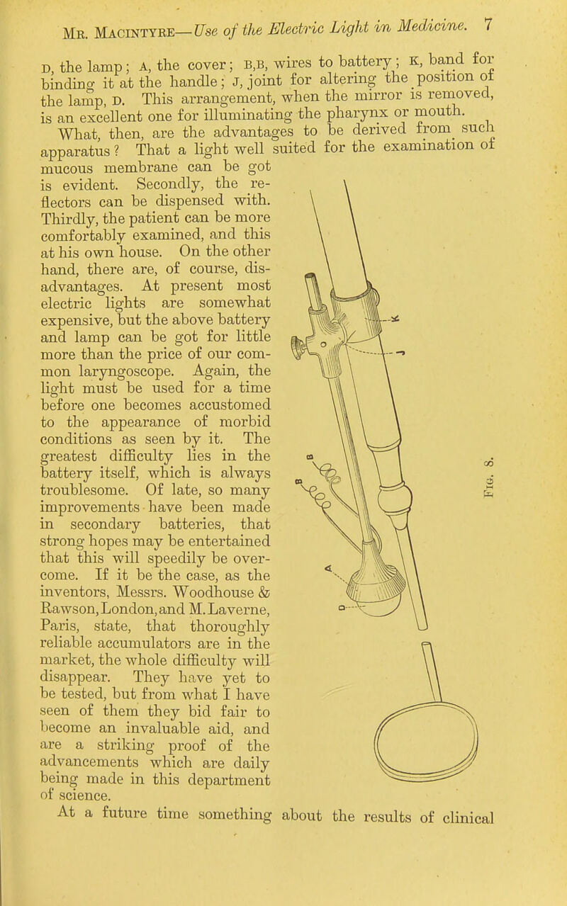 D, the lamp; A, the cover; b,b, wires to battery ; K, band for bindina it at the handle; J, joint for altering the position of the lamp, D. This arrangement, when the mirror is removed, is an excellent one for illuminating the pharynx or mouth. What then, are the advantages to be derived from such apparatus ? That a light well suited for the examination ot mucous membrane can be got is evident. Secondly, the re- flectors can be dispensed with. Thirdly, the patient can be more comfortably examined, and this at his own house. On the other hand, there are, of course, dis- advantages. At present most electric lights are somewhat expensive, but the above battery and lamp can be got for little more than the price of our com- mon laryngoscope. Again, the light must be used for a time before one becomes accustomed to the appearance of morbid conditions as seen by it. The greatest difficulty lies in the battery itself, which is always troublesome. Of late, so many improvements have been made in secondary batteries, that strong hopes may be entertained that this will speedily be over- come. If it be the case, as the inventors, Messrs. Woodhouse & Rawson, London, and M. Laverne, Paris, state, that thoroughly reliable accumulators are in the market, the whole difficulty will disappear. They have yet to be tested, but from what I have seen of them they bid fair to liecome an invaluable aid, and are a striking proof of the advancements which are daily being made in this department of science. At a future time something about the results of clinical